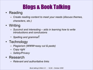Blogs & Book Talking Reading Create reading content to meet your needs (discuss themes, characters, etc.)   Writing Succinct and interesting – aids in learning how to write introductions and conclusions Spelling and grammar ! Technology Plagiarism (WWW=easy cut & paste) Copy right  Safety/Privacy Research Relevant and authoritative links 