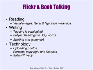 Flickr & Book Talking Reading Visual images: literal & figurative meanings Writing Tagging is cataloging! Subject headings vs. key words  Spelling and grammar ! Technology Uploading photos Personal copy right and licenses Safety/Privacy 