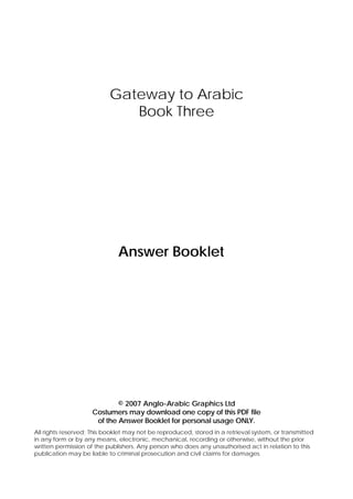 Gateway to Arabic
Book Three

Answer Booklet

© 2007 Anglo-Arabic Graphics Ltd
Costumers may download one copy of this PDF file
of the Answer Booklet for personal usage ONLY.
All rights reserved; This booklet may not be reproduced, stored in a retrieval system, or transmitted
in any form or by any means, electronic, mechanical, recording or otherwise, without the prior
written permission of the publishers. Any person who does any unauthorised act in relation to this
publication may be liable to criminal prosecution and civil claims for damages.

 