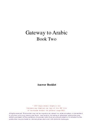Gateway to Arabic
Book Two

Answer Booklet

' 2007 Anglo-Arabic Graphics Ltd
Costumers may download one copy of this PDF file
of the Answer Booklet for personal usage ONLY.
All rights reserved; This booklet may not be reproduced, stored in a retrieval system, or transmitted
in any form or by any means, electronic, mechanical, recording or otherwise, without the prior
written permission of the publishers. Any person who does any unauthorised act in relation to this
publication may be liable to criminal prosecution and civil claims for damages.

 