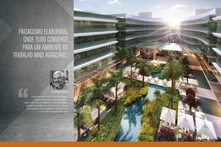 Paisagismo elaborado,
     onde tudo converge
     para um ambiente de
trabalho mais agradável



                                                Benedito Abbud
                O projeto paisagístico foi pensado para oferecer sensações,
                    tendo como objetivo tornar o trabalho mais agradável.
    na praça, o ponto alto do empreendimento, as pessoas irão se encontrar
       num ambiente descontraído sob as copas das palmeiras. Os espelhos
         d’água trazem aquele barulhinho bom da água junto aos ambientes
                           de estar e apoio. Um verdadeiro oásis na cidade.”




                                                                               Ilustração artística da praça
 