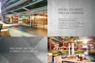OPEN MALL COM Serviços
                                                                     para a sua conveniência
                                                                      32 lojas, sendo 14 preparadas para alimentação

                                                                      Mix de Lojas conceituado pela Neocom,
                                                                      garantindo serviços variados e conveniência

                                                                      Praça gourmet entregue mobiliada com 240 lugares

                                                                      Paisagismo cuidadosamente projetado e com espelhos d´água

                                                                      Passeio coberto ao longo das vitrines das lojas

                                                                      ELEVADORES EXCLUSIVOS DE ACESSO AO OPEN MALL PELA GARAGEM

                                                                      Sanitários exclusivos para o Open Mall




Ilustração artística do Open Mall




                                    Praça Gourmet, onde todos
                                    os caminhos levam ao bem-estar


                                                                                                                                  Ilustração artística da praça gourmet
 