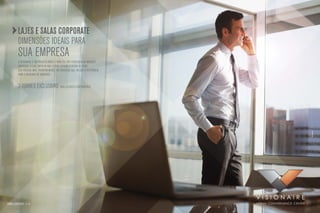 Lajes e salas corporate
           dimensões ideais para
           sua empresa
           O Visionaire é um projeto único e para ele vão convergir as maiores
           empresas. a sua empresa não estará apenas cercada de tudo
           que precisa, Mas, principalmente, no endereço que vai ser a referência
           para o mercado de negócios.


           2 torres exclusivas para clientes corporativos




                                                                                    Foto ilustrativa
torres corporate: a e b
 