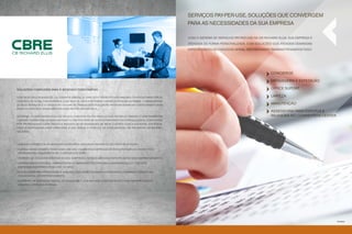 Serviços pay-per-use. Soluções que convergem
                                                                                                               para as necessidades da sua empresa

                                                                                                               Com o sistema de serviços pay-per-use da CB Richard ellis, sua empresa é
                                                                                                               atendida de forma personalizada, com soluções que atendem demandas
                                                                                                               específicas do seu negócio. Afinal, ser visionário também é pensar em tudo.




                                                                                                                                                                 concierge
                                      Foto ilustrativa

                                                                                                                                                                 Mensageria e Expedição

SOLUÇÕES COMPLETAS PARA O MERCADO CORPORATIVO                                                                                                                    Office Suport

Com sede em Los Angeles, CA, Estados Unidos, a CBRE está presente nos maiores centros financeiros,                                                               Limpeza
com mais de 34 mil funcionários, e em mais de 400 escritórios estabelecidos em 58 países. A abrangência
de seus serviços e o crescente volume de transações realizadas proporcionam um conhecimento sem                                                                  Manutenção
igual do mercado imobiliário em cada região em que atua.
                                                                                                                                                                 assessoria para eventos e
No Brasil, a CBRE estabeleceu-se em 1979, com sede em São Paulo e filial no Rio de Janeiro, e hoje também em                                                     reuniões no convention center
Curitiba, porém com atuação em todo o país por meio de seus departamentos especializados, compostos
por profissionais capacitados a atender as necessidades de seus clientes com a agilidade, eficiência,
ética e responsabilidade inerentes à sua marca e posição de líder mundial no segmento imobiliário
nacional.




• Grande experiência no mercado imobiliário, adquirida em mais de 200 anos de atuação;

• Eleita 6 vezes consecutivas como uma das 100 maiores empresas de terceirização do mundo pela
International Association of Outsourcing (IAOP);

• Padrões de qualidade internacionais, adaptados às necessidades específicas de cada empreendimento;

• Gerenciamento predial, administrativo e financeiro centralizado, informatizado e com total
 disponibilidade para consultas via web;

• Consultoria pré-operacional e análises dos projetos visam incrementar e formatar a estrutura
 condominial do empreendimento;

• Expertise na operação predial de qualidade e com melhor custo/benefício para proprietários e
 usuários após sua entrega.




                                                                                                                                                                                                 Foto ilustrativa
 