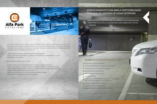 Estacionamento com ampla disponibilidade
                                                                                                      por meio do sistema de vagas rotativas


                                                                                                       Com o sistema de vagas rotativas, sua empresa conta com vagas não
                                                                                                       apenas para você e seus colaboradores, mas também para clientes
                                                                                                       e visitantes.




                                      Foto ilustrativa




A Alfa Park Estacione nasceu há 13 anos em Brasília para atender às expectativas dos usuários de
transportes particulares quanto à conveniência, facilidade e segurança no momento de estacionar.
A empresa tem como objetivo principal a prestação de serviços especializados em administração de
estacionamentos e serviços de Valet Parking.


• serviços qualificados de administração de estacionamento
• mão de obra especializada para excelência no atendimento e a satisfação do cliente
• segurança e comodidade


Unidades administradas pela Alfa Park:
                                                                                                   Subsolos equipados com:
                                                                                                   Área para carga e descarga
• Hospital Santa Luzia, com estacionamento rotativo contendo 350 vagas;
                                                                                                   Área para expedição de Serviços e Correios
• Hospital do Coração do Brasil, com estacionamento rotativo contendo 200 vagas;
• Park Shopping, administrando o serviço de Valet Parking e estacionamento rotativo;               Estacionamento para motociclistas
• Ícone Parque, com serviço de Valet Parking;                                                      Área Técnica de Automação
• Shopping Casa Park, com 400 vagas e serviços de Valet parking;
                                                                                                   Área Técnica de Segurança
• Brasília Shopping, com serviço de Valet Parking.
                                                                                                   Central de CFTV
                                                                                                   33 depósitos disponíveis para uso do condomínio,
                                                                                                   podendo ser locados aos condôminos
                                                                                                   Vestiários para funcionários
                                                                                                   Refeitório para funcionários
                                                                                                   Ambientes para a coleta seletiva do lixo




                                                                                                                                                                           Foto ilustrativa
 