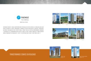 www.faenge.com.br
                                                                                                                          Le Office                           monumental       Park Style mall & residence                Plaza Mall Office
                                                                                                                     Lago Norte - DF                          Sudoeste - DF                Águas Claras - DF                Águas Claras - DF



Em atividade há mais de 12 anos, a construtora Faenge tem orgulho de dizer que cresceu e se consolidou sob o olhar
atento de milhares de clientes, conquistando a confiança de cada um com projetos de qualidade e pontualidade
na entrega. Com atuação em todo o Distrito Federal, a Faenge tem em seu portfolio empreendimentos comerciais
e residenciais que se consagraram como sucesso de vendas. Em 2009, a empresa conquistou o prêmio Construir
Brasília, organizado pelo Sinduscon-DF, e, em 2011, foi certificada com o ISO 9001 e com o (PBQP-H) nível “A”.




                                                                                                                                                       Square Home & shop                     Vista Shopping      Soffisticato lofts & living
                                                                                                                                                               Nordeste - DF                 Águas Claras - DF               Águas Claras - DF




                  traNsformando sonhoS em realidade
                                                                                                                                       MAX HOME & MALL                                                           CONCEPT BOUTIQUE RESIDENCE
                                                                                                                                       Águas Claras - DF                                                         Águas Claras - DF
 