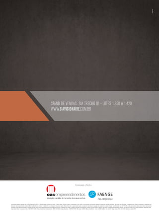 stand de vendas: sia Trecho 01 - lotes 1.350 a 1.420
                                                                                                      www.siavisionaire.com.br




                                                                                                                                                                     Incorporação e Constru-




Incorporação imobiliária registrada sob o R-03 da Matricula 45.667 do 4º Ofício de Registro de Imóveis de Brasília – Distrito Federal. Os móveis, objetos e revestimentos de piso, parede e forro presentes nas ilustrações artísticas das plantas são sugestões decorativas, não fazendo parte do contrato. O detalhamento dos serviços, equipamentos e acabamentos que
farão parte deste empreendimento constará no Memorial Descritivo, na convenção de condomínio e no compromisso de compra e venda. Medidas livres entre as paredes estão sujeitas a variações em decorrência da execução e dos acabamentos a serem utilizados. Em conformidade com a lei 4.591/64, as fotos, perspectivas e plantas deste material são meramente
ilustrativas e podem apresentar variação de tonalidade. As áreas comuns serão entregues decoradas conforme Memorial Descritivo. A vegetação que compõe o paisagismo retratado nas perspectivas é ilustrativa e de porte adulto de referência. Na entrega, a vegetação poderá apresentar diferenças, mas estará de acordo com seu projeto paisagístico. Responsável técnico:
Jorge Eduardo Passos de Cerqueira e Silva – CREA 29511-D/BA e Projeto Arquitetônico: Ivan Smarcevscki – CREA 4233-D/BA e Crosara Arquitetura – CREA7950-RF/DF. OAS Imóveis: CJ17820. MGarzon BrasilBrokers – Creci: CJ18087. BeiraMar- Creci: CJ3.218. Faenge Imoveis: CRECI: CJ 16.004. Impresso em outubro/2012.
 