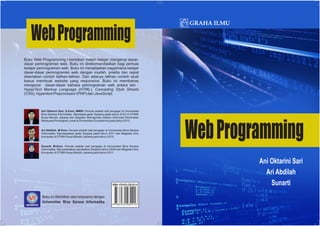 Buku Web Programming I berisikan materi belajar mengenai dasar-
dasar pemrograman web. Buku ini direkomendasikan bagi pemula
belajar pemrograman web. Buku ini menjelaskan bagaimana belajar
dasar-dasar pemrograman web dengan mudah, praktis dan cepat
disertakan contoh latihan-latihan. Dan adanya latihan contoh studi
kasus membuat website yang responsive. Buku ini membahas
mengenai dasar-dasar bahasa pemrograman web antara lain :
HyperText Markup Language (HTML), Cascading Style Sheets
(CSS), Hypertext Preprocessor (PHP) dan JavaScript.
Sunarti, M.Kom. Penulis adalah staf pengajar di Universitas Bina Sarana
Informatika. Menyelesaikan pendidikan Sarjana tahun 2009 dan Magister Ilmu
Komputer di STMIK Nusa Mandiri Jakarta pada tahun 2011.
Ari Abdilah, M.Kom. Penulis adalah staf pengajar di Universitas Bina Sarana
Informatika. Mendapatkan gelar Sarjana pada tahun 2011 dan Magister Ilmu
Komputer di STMIK Nusa Mandiri Jakarta pada tahun 2015.
Ani Oktarini Sari, S.Kom, MMSI. Penulis adalah staf pengajar di Universitas
Bina Sarana Informatika. Mendapat gelar Sarjana pada tahun 2010 di STMIK
Nusa Mandiri Jakarta dan Magister Manajemen Sistem Informasi Peminatan
Rekayasa Perangkat Lunak di Universitas Gunadarma pada tahun 2015.
Buku ini diterbitkan atas kerjasama dengan
Universitas Bina Sarana Informatika
ISBN: 978-623-228-221-6
 