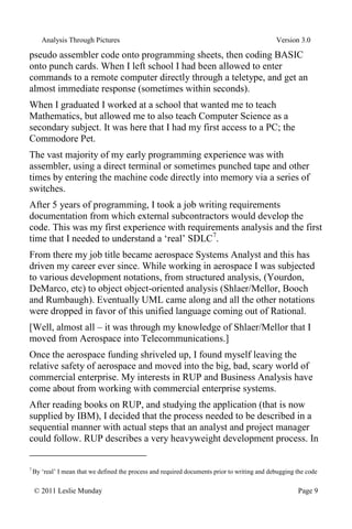 Analysis Through Pictures Version 3.0
© 2011 Leslie Munday Page 9
pseudo assembler code onto programming sheets, then coding BASIC
onto punch cards. When I left school I had been allowed to enter
commands to a remote computer directly through a teletype, and get an
almost immediate response (sometimes within seconds).
When I graduated I worked at a school that wanted me to teach
Mathematics, but allowed me to also teach Computer Science as a
secondary subject. It was here that I had my first access to a PC; the
Commodore Pet.
The vast majority of my early programming experience was with
assembler, using a direct terminal or sometimes punched tape and other
times by entering the machine code directly into memory via a series of
switches.
After 5 years of programming, I took a job writing requirements
documentation from which external subcontractors would develop the
code. This was my first experience with requirements analysis and the first
time that I needed to understand a ‘real’ SDLC7
.
From there my job title became aerospace Systems Analyst and this has
driven my career ever since. While working in aerospace I was subjected
to various development notations, from structured analysis, (Yourdon,
DeMarco, etc) to object object-oriented analysis (Shlaer/Mellor, Booch
and Rumbaugh). Eventually UML came along and all the other notations
were dropped in favor of this unified language coming out of Rational.
[Well, almost all – it was through my knowledge of Shlaer/Mellor that I
moved from Aerospace into Telecommunications.]
Once the aerospace funding shriveled up, I found myself leaving the
relative safety of aerospace and moved into the big, bad, scary world of
commercial enterprise. My interests in RUP and Business Analysis have
come about from working with commercial enterprise systems.
After reading books on RUP, and studying the application (that is now
supplied by IBM), I decided that the process needed to be described in a
sequential manner with actual steps that an analyst and project manager
could follow. RUP describes a very heavyweight development process. In
7
By ‘real’ I mean that we defined the process and required documents prior to writing and debugging the code
 