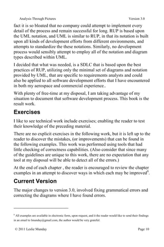 Analysis Through Pictures Version 3.0
© 2011 Leslie Munday Page 10
fact it is so bloated that no company could attempt to implement every
detail of the process and remain successful for long. RUP is based upon
the UML notation, and UML is similar to RUP, in that its notation is built
upon all kinds of development efforts from different environments, and
attempts to standardize the these notations. Similarly, no development
process would sensibly attempt to employ all of the notation and diagram
types described within UML.
I decided that what was needed, is a SDLC that is based upon the best
practices of RUP, utilizing only the minimal set of diagrams and notation
provided by UML, that are specific to requirements analysts and could
also be applied to all software development efforts that I have encountered
in both my aerospace and commercial experience..
With plenty of free-time at my disposal, I am taking advantage of my
situation to document that software development process. This book is the
result work.
Exercises
I like to see technical work include exercises; enabling the reader to test
their knowledge of the preceding material.
There are no explicit exercises in the following work, but it is left up to the
reader to discover the mistakes, (or improvements) that can be found in
the following examples. This work was performed using tools that had
little checking of correctness capabilities. (Also consider that since many
of the guidelines are unique to this work, there are no expectation that any
tool at my disposal will be able to detect all of the errors.)
At the end of each chapter , the reader is encouraged to review the chapter
examples in an attempt to discover ways in which each may be improved8
.
Current Version
The major changes to version 3.0, involved fixing grammatical errors and
correcting the diagrams where I have found errors.
8
All examples are available in electronic form, upon request, and it the reader would like to send their findings
in an email to lmunday@gmail.com, the author would be very grateful.
 