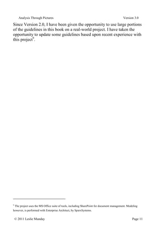 Analysis Through Pictures Version 3.0
© 2011 Leslie Munday Page 11
Since Version 2.0, I have been given the opportunity to use large portions
of the guidelines in this book on a real-world project. I have taken the
opportunity to update some guidelines based upon recent experience with
this project9
.
9
The project uses the MS Office suite of tools, including SharePoint for document management. Modeling
however, is performed with Enterprise Architect, by SparxSystems.
 