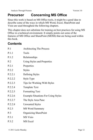 Analysis Through Pictures Version 3.0
© 2011 Leslie Munday Page 12
Precursor Concerning MS Office
Since this work is based on MS Office tools, it might be a good idea to
describe some of the ways in which MS Word, Excel, SharePoint and
Visio are used throughout the following chapters.
This chapter does not substitute for training on best practices for using MS
Office in a technical environment. It simply points out some of the
features of MS Office and SharePoint (MOSS) that are being used within
this book.
Contents
P.1 Architecting The Process
P.1.1 Tools
P.1.2 Relationships
P.2 Using Styles and Properties
P.2.1 Properties
P.2.2 Styles
P.2.2.1 Defining Styles
P.2.2.2 Style Type
P.2.2.3 Tips for Working With Styles
P.2.2.4 Template Text
P.2.2.5 Formatting Text
P.2.2.6 Example Situations For Using Styles
P.2.2.7 The Style Area Pane
P.2.2.8 Unwanted Styles
P.2.3 MS Word Summary
P.3 Organizing SharePoint
P.3.1 MS Visio
P.3.2 MS Excel
 
