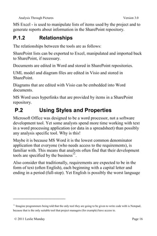Analysis Through Pictures Version 3.0
© 2011 Leslie Munday Page 16
MS Excel - is used to manipulate lists of items used by the project and to
generate reports about information in the SharePoint repository.
P.1.2 Relationships
The relationships between the tools are as follows:
SharePoint lists can be exported to Excel, manipulated and imported back
to SharePoint, if necessary.
Documents are edited in Word and stored in SharePoint repositories.
UML model and diagram files are edited in Visio and stored in
SharePoint.
Diagrams that are edited with Visio can be embedded into Word
documents.
MS Word uses hyperlinks that are provided by items in a SharePoint
repository.
P.2 Using Styles and Properties
Microsoft Office was designed to be a word processor, not a software
development tool. Yet some analysts spend more time working with text
in a word processing application (or data in a spreadsheet) than possibly
any analysis specific tool. Why is this!
Maybe it is because MS Word it is the lowest common denominator
application that everyone (who needs access to the requirements), is
familiar with. This means that analysts often find that their development
tools are specified by the business11
.
Also consider that traditionally, requirements are expected to be in the
form of text (often English), each beginning with a capital letter and
ending in a period (full-stop). Yet English is possibly the worst language
11
Imagine programmers being told that the only tool they are going to be given to write code with is Notepad,
because that is the only suitable tool that project managers (for example) have access to.
 