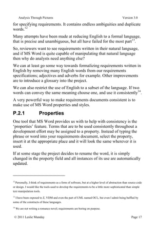 Analysis Through Pictures Version 3.0
© 2011 Leslie Munday Page 17
for specifying requirements. It contains endless ambiguities and duplicate
words.12
Many attempts have been made at reducing English to a formal language,
that is precise and unambiguous, but all have failed for the most part13
.
So, reviewers want to see requirements written in their natural language,
and if MS Word is quite capable of manipulating that natural language
then why do analysts need anything else?
We can at least go some way towards formalizing requirements written in
English by removing many English words from our requirements
specifications; adjectives and adverbs for example. Other improvements
are to introduce a glossary into the project.
We can also restrict the use of English to a subset of the language. If two
words can convey the same meaning choose one, and use it consistently14
.
A very powerful way to make requirements documents consistent is to
make use of MS Word properties and styles.
P.2.1 Properties
One tool that MS Word provides us with to help with consistency is the
‘properties’ feature. Terms that are to be used consistently throughout a
development effort may be assigned to a property. Instead of typing the
phrase or word into your requirements document, select the property,
insert it at the appropriate place and it will look the same wherever it is
used.
If at some stage the project decides to rename the word, it is simply
changed in the property field and all instances of its use are automatically
updated.
12
Personally, I think of requirements as a form of software, but at a higher level of abstraction than source code
or design. I would like the tools used to develop the requirements to be a little more sophisticated than simple
text manipulation tools.
13
I have been exposed to Z, VDM and even the part of UML named OCL, but even I admit being baffled by
some of the constructs of these languages.
14
We are not writing a romance novel; requirements are boring on purpose.
 