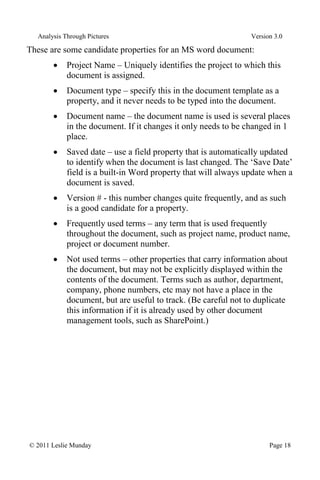 Analysis Through Pictures Version 3.0
© 2011 Leslie Munday Page 18
These are some candidate properties for an MS word document:
Project Name – Uniquely identifies the project to which this
document is assigned.
Document type – specify this in the document template as a
property, and it never needs to be typed into the document.
Document name – the document name is used is several places
in the document. If it changes it only needs to be changed in 1
place.
Saved date – use a field property that is automatically updated
to identify when the document is last changed. The ‘Save Date’
field is a built-in Word property that will always update when a
document is saved.
Version # - this number changes quite frequently, and as such
is a good candidate for a property.
Frequently used terms – any term that is used frequently
throughout the document, such as project name, product name,
project or document number.
Not used terms – other properties that carry information about
the document, but may not be explicitly displayed within the
contents of the document. Terms such as author, department,
company, phone numbers, etc may not have a place in the
document, but are useful to track. (Be careful not to duplicate
this information if it is already used by other document
management tools, such as SharePoint.)
 