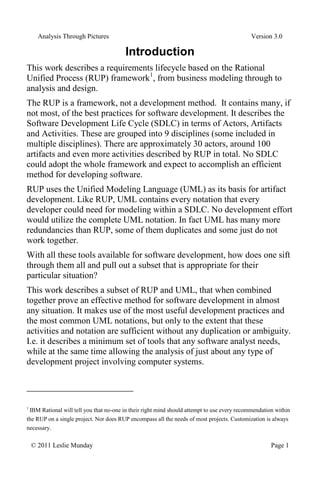 Analysis Through Pictures Version 3.0
© 2011 Leslie Munday Page 1
Introduction
This work describes a requirements lifecycle based on the Rational
Unified Process (RUP) framework1
, from business modeling through to
analysis and design.
The RUP is a framework, not a development method. It contains many, if
not most, of the best practices for software development. It describes the
Software Development Life Cycle (SDLC) in terms of Actors, Artifacts
and Activities. These are grouped into 9 disciplines (some included in
multiple disciplines). There are approximately 30 actors, around 100
artifacts and even more activities described by RUP in total. No SDLC
could adopt the whole framework and expect to accomplish an efficient
method for developing software.
RUP uses the Unified Modeling Language (UML) as its basis for artifact
development. Like RUP, UML contains every notation that every
developer could need for modeling within a SDLC. No development effort
would utilize the complete UML notation. In fact UML has many more
redundancies than RUP, some of them duplicates and some just do not
work together.
With all these tools available for software development, how does one sift
through them all and pull out a subset that is appropriate for their
particular situation?
This work describes a subset of RUP and UML, that when combined
together prove an effective method for software development in almost
any situation. It makes use of the most useful development practices and
the most common UML notations, but only to the extent that these
activities and notation are sufficient without any duplication or ambiguity.
I.e. it describes a minimum set of tools that any software analyst needs,
while at the same time allowing the analysis of just about any type of
development project involving computer systems.
1
IBM Rational will tell you that no-one in their right mind should attempt to use every recommendation within
the RUP on a single project. Nor does RUP encompass all the needs of most projects. Customization is always
necessary.
 