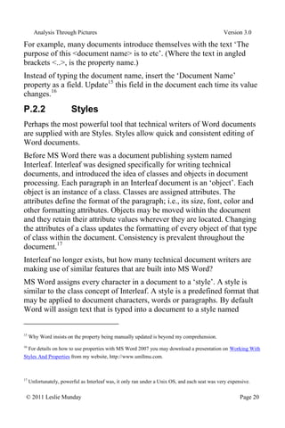 Analysis Through Pictures Version 3.0
© 2011 Leslie Munday Page 20
For example, many documents introduce themselves with the text ‘The
purpose of this <document name> is to etc’. (Where the text in angled
brackets <..>, is the property name.)
Instead of typing the document name, insert the ‘Document Name’
property as a field. Update15
this field in the document each time its value
changes.16
P.2.2 Styles
Perhaps the most powerful tool that technical writers of Word documents
are supplied with are Styles. Styles allow quick and consistent editing of
Word documents.
Before MS Word there was a document publishing system named
Interleaf. Interleaf was designed specifically for writing technical
documents, and introduced the idea of classes and objects in document
processing. Each paragraph in an Interleaf document is an ‘object’. Each
object is an instance of a class. Classes are assigned attributes. The
attributes define the format of the paragraph; i.e., its size, font, color and
other formatting attributes. Objects may be moved within the document
and they retain their attribute values wherever they are located. Changing
the attributes of a class updates the formatting of every object of that type
of class within the document. Consistency is prevalent throughout the
document.17
Interleaf no longer exists, but how many technical document writers are
making use of similar features that are built into MS Word?
MS Word assigns every character in a document to a ‘style’. A style is
similar to the class concept of Interleaf. A style is a predefined format that
may be applied to document characters, words or paragraphs. By default
Word will assign text that is typed into a document to a style named
15
Why Word insists on the property being manually updated is beyond my comprehension.
16
For details on how to use properties with MS Word 2007 you may download a presentation on Working With
Styles And Properties from my website, http://www.umllmu.com.
17
Unfortunately, powerful as Interleaf was, it only ran under a Unix OS, and each seat was very expensive.
 