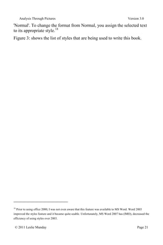 Analysis Through Pictures Version 3.0
© 2011 Leslie Munday Page 21
'Normal'. To change the format from Normal, you assign the selected text
to its appropriate style.18
Figure 3: shows the list of styles that are being used to write this book.
18
Prior to using office 2000, I was not even aware that this feature was available to MS Word. Word 2003
improved the styles feature and it became quite usable. Unfortunately, MS Word 2007 has (IMO), decreased the
efficiency of using styles over 2003.
 