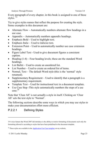 Analysis Through Pictures Version 3.0
© 2011 Leslie Munday Page 23
Every paragraph of every chapter, in this book is assigned to one of these
styles. 19
Try to give styles names that reflect the purpose for creating the style.
Some examples in this document are:
Alternate Flow – Automatically numbers alternate flow headings in a
use case.
Appendix – Automatically numbers appendix headings.
Emphasis Bold – Used to highlight text.
Emphasis Italic – Used to italicize text.
Extension Point – Used to automatically number use case extension
headings.
Figure Label Text - Used to give document figures a consistent
caption.
Heading (1-4) – Four heading levels; these are the standard Word
headings.
List Bullet – Used to create an unordered list.
List Number – Used to create an ordered list of items.
Normal, Text – The default Word style (this is the ‘normal’ style
renamed).
Supplementary Requirement – Used to identify that a paragraph is a
supplementary requirement.
Template Text – Used for instructional text in a document template.
Use Case Step -This style automatically numbers the steps of a use
case.20
Note that ‘Clear All’ is not actually a style in itself. Clicking on ‘Clear
All’ sets the text style to ‘Normal’.
The following sections describe some ways in which you may use styles to
make your documentation effort more efficient.
P.2.2.1 Defining Styles
19 A nice feature that Word 2007 did introduce is the ability to restrict formatting of documents such only the
formatting allowed is according to styles that have been predefined in the document template.
20
These styles are available in the Application Use Case template on my website,
 