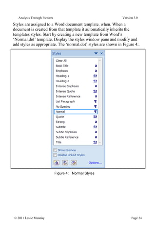 Analysis Through Pictures Version 3.0
© 2011 Leslie Munday Page 24
Styles are assigned to a Word document template. when. When a
document is created from that template it automatically inherits the
templates styles. Start by creating a new template from Word’s
‘Normal.dot’ template. Display the styles window pane and modify and
add styles as appropriate. The ‘normal.dot’ styles are shown in Figure 4:.
Figure 4: Normal Styles
 