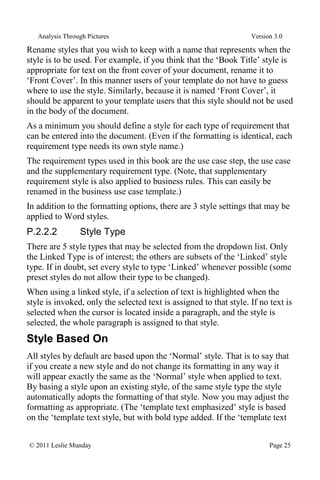 Analysis Through Pictures Version 3.0
© 2011 Leslie Munday Page 25
Rename styles that you wish to keep with a name that represents when the
style is to be used. For example, if you think that the ‘Book Title’ style is
appropriate for text on the front cover of your document, rename it to
‘Front Cover’. In this manner users of your template do not have to guess
where to use the style. Similarly, because it is named ‘Front Cover’, it
should be apparent to your template users that this style should not be used
in the body of the document.
As a minimum you should define a style for each type of requirement that
can be entered into the document. (Even if the formatting is identical, each
requirement type needs its own style name.)
The requirement types used in this book are the use case step, the use case
and the supplementary requirement type. (Note, that supplementary
requirement style is also applied to business rules. This can easily be
renamed in the business use case template.)
In addition to the formatting options, there are 3 style settings that may be
applied to Word styles.
P.2.2.2 Style Type
There are 5 style types that may be selected from the dropdown list. Only
the Linked Type is of interest; the others are subsets of the ‘Linked’ style
type. If in doubt, set every style to type ‘Linked’ whenever possible (some
preset styles do not allow their type to be changed).
When using a linked style, if a selection of text is highlighted when the
style is invoked, only the selected text is assigned to that style. If no text is
selected when the cursor is located inside a paragraph, and the style is
selected, the whole paragraph is assigned to that style.
Style Based On
All styles by default are based upon the ‘Normal’ style. That is to say that
if you create a new style and do not change its formatting in any way it
will appear exactly the same as the ‘Normal’ style when applied to text.
By basing a style upon an existing style, of the same style type the style
automatically adopts the formatting of that style. Now you may adjust the
formatting as appropriate. (The ‘template text emphasized’ style is based
on the ‘template text style, but with bold type added. If the ‘template text
 