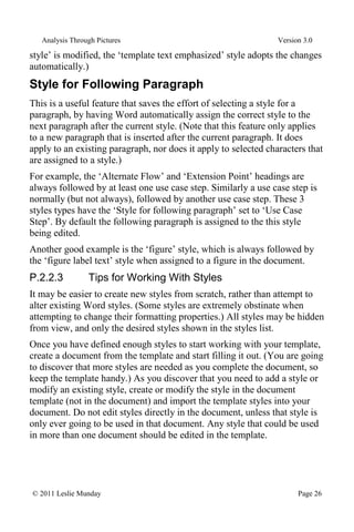 Analysis Through Pictures Version 3.0
© 2011 Leslie Munday Page 26
style’ is modified, the ‘template text emphasized’ style adopts the changes
automatically.)
Style for Following Paragraph
This is a useful feature that saves the effort of selecting a style for a
paragraph, by having Word automatically assign the correct style to the
next paragraph after the current style. (Note that this feature only applies
to a new paragraph that is inserted after the current paragraph. It does
apply to an existing paragraph, nor does it apply to selected characters that
are assigned to a style.)
For example, the ‘Alternate Flow’ and ‘Extension Point’ headings are
always followed by at least one use case step. Similarly a use case step is
normally (but not always), followed by another use case step. These 3
styles types have the ‘Style for following paragraph’ set to ‘Use Case
Step’. By default the following paragraph is assigned to the this style
being edited.
Another good example is the ‘figure’ style, which is always followed by
the ‘figure label text’ style when assigned to a figure in the document.
P.2.2.3 Tips for Working With Styles
It may be easier to create new styles from scratch, rather than attempt to
alter existing Word styles. (Some styles are extremely obstinate when
attempting to change their formatting properties.) All styles may be hidden
from view, and only the desired styles shown in the styles list.
Once you have defined enough styles to start working with your template,
create a document from the template and start filling it out. (You are going
to discover that more styles are needed as you complete the document, so
keep the template handy.) As you discover that you need to add a style or
modify an existing style, create or modify the style in the document
template (not in the document) and import the template styles into your
document. Do not edit styles directly in the document, unless that style is
only ever going to be used in that document. Any style that could be used
in more than one document should be edited in the template.
 