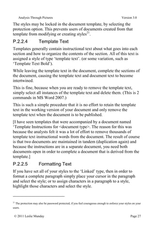 Analysis Through Pictures Version 3.0
© 2011 Leslie Munday Page 27
The styles may be locked in the document template, by selecting the
protection option. This prevents users of documents created from that
template from modifying or creating styles21
.
P.2.2.4 Template Text
Templates generally contain instructional text about what goes into each
section and how to organize the contents of the section. All of this text is
assigned a style of type ‘template text’. (or some variation, such as
‘Template Text Bold’).
While leaving the template text in the document, complete the sections of
the document, causing the template text and document text to become
intertwined.
This is fine, because when you are ready to remove the template text,
simply select all instances of the template text and delete them. (This is 2
commands in MS Word 2007.)
This is such a simple procedure that it is no effort to retain the template
text in the working version of your document and only remove the
template text when the document is to be published.
[I have seen templates that were accompanied by a document named
‘Template Instructions for <document type>. The reason for this was
because the analysts felt it was a lot of effort to remove thousands of
template text instructional words from the document. The result of course
is that two documents are maintained in tandem (duplication again) and
because the instructions are in a separate document, you need both
documents open in order to complete a document that is derived from the
template.]
P.2.2.5 Formatting Text
If you have set all of your styles to the ‘Linked’ type, then in order to
format a complete paragraph simply place your cursor in the paragraph
and select the style; or to assign characters in a paragraph to a style,
highlight those characters and select the style.
21
The protection may also be password protected, if you feel courageous enough to enforce your styles on your
users.
 