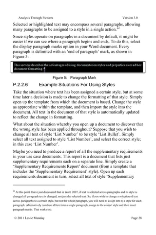 Analysis Through Pictures Version 3.0
© 2011 Leslie Munday Page 28
Selected or highlighted text may encompass several paragraphs, allowing
many paragraphs to be assigned to a style in a single action.22
Since styles operate on paragraphs in a document by default, it might be
easier if we can see where a paragraph begins and ends. To do this, select
the display paragraph marks option in your Word document. Every
paragraph is delimited with an ‘end of paragraph’ mark, as shown in
Figure 5:
Figure 5: Paragraph Mark
P.2.2.6 Example Situations For Using Styles
Take the situation where text has been assigned a certain style, but at some
time later a decision is made to change the formatting of that style. Simply
open up the template from which the document is based. Change the style
as appropriate within the template, and then import the style into the
document. All text in the document of that style is automatically updated
to reflect the change in formatting.
What about the situation whereby you open up a document to discover that
the wrong style has been applied throughout? Suppose that you wish to
change all text of style ‘List Number’ to be style ‘List Bullet’. Simply
select all text assigned to style ‘List Number’, and select the correct style;
in this case ‘List Number’.
Maybe you need to produce a report of all the supplementary requirements
in your use case documents. This report is a document that lists just
supplementary requirements each on a separate line. Simply create a
‘Supplementary Requirements Report’ document (from a template that
includes the ‘Supplementary Requirement’ style). Open up each
requirements document in turn; select all text of style ‘Supplementary
22
At this point I have just discovered that in Word 2007, if text is selected across paragraphs and its style is
changed all paragraph text is changed, not just the selected text. So, if you wish to change a selection of text
across paragraphs to a certain style, but not the whole paragraph, you will need to assign text to a style for each
paragraph. Alternatively combine all text into a single paragraph, assign to the correct style and then insert
paragraph marks. That works too.
 