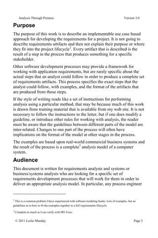 Analysis Through Pictures Version 3.0
© 2011 Leslie Munday Page 2
Purpose
The purpose of this work is to describe an implementable use case based
approach for developing the requirements for a project. It is not going to
describe requirements artifacts and then not explain their purpose or where
they fit into the project lifecycle2
. Every artifact that is described is the
result of a step in the process that produces something for a specific
stakeholder.
Other software development processes may provide a framework for
working with application requirements, but are rarely specific about the
actual steps that an analyst could follow in order to produce a complete set
of requirements artifacts. This process specifies the exact steps that the
analyst could follow, with examples, and the format of the artifacts that
are produced from those steps.
If the style of writing reads like a set of instructions for performing
analysis using a particular method, that may be because much of this work
is drawn from training material that is available from my web site. It is not
necessary to follow the instructions to the letter, but if one does modify a
guideline, or introduce other rules for working with analysis, the reader
must be aware that the guidelines between different parts of the model are
inter-related. Changes to one part of the process will often have
implications on the format of the model at other stages in the process.
The examples are based upon real-world commercial business systems and
the result of the process is a complete3
analysis model of a computer
system.
Audience
This document is written for requirements analysts and systems or
business/systems analysts who are looking for a specific set of
requirements development processes that will work for them in order to
deliver an appropriate analysis model. In particular, any process engineer
2
This is a common problem I have experienced with software modeling books. Lots of examples, but no
guidelines as to how to fit the examples together in a full requirements lifecycle.
3
Complete as much as I can verify with MS Visio.
 