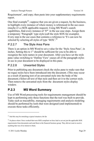 Analysis Through Pictures Version 3.0
© 2011 Leslie Munday Page 29
Requirement’, and copy; then paste into your supplementary requirements
report.
One final example23
; suppose that you are given a request, by the business,
to highlight every instance of where money is referenced in the use cases
(maybe it’s a SOX applicable request). Using MS Word’s search
capabilities, find every instance of ‘$*’ in the use case steps. Assign them
a temporary ‘Paragraph’ type style (call the style SOX for example).
Every step in the use cases that contains a reference to ‘$’s can now be
selected by selecting all styles of type ‘SOX’.24
P.2.2.7 The Style Area Pane
There is an option in MS Word to set a value for the ‘Style Area Pane’, in
inches. Setting this to 1” should be sufficient for you to be able to
recognize the style names in your document. After you have set the style
pane value switching to ‘Outline View’ causes all of the paragraph styles
in use in your document to be displayed in this pane.
P.2.2.8 Unwanted Styles
Prior to publishing any document check the styles pane to make sure that
no rogue styles have been introduced into the document. (This may occur
as a result of pasting text of an unwanted style into the body of the
document.) Select all text of that style and then set it to the correct style.
Then remove the unwanted style from the document styles display
window.
P.2.3 MS Word Summary
Use of MS Word processing tools for requirements management should be
kept to performing only those functions that the tool was built to provide.
Tasks such as traceability, managing requirements and analysis modeling
should be performed by tools that were designed (and implemented) to
execute these tasks efficiently.
23
And this may be stretching a typical situation a bit far
24
At places where I have worked that were SOX compliant we have had to cut out just the applicable SOX
requirements from documents and send them to the financial business group. They did not want to receive
anything that was of no interest to them.
 