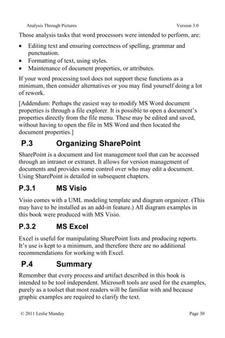 Analysis Through Pictures Version 3.0
© 2011 Leslie Munday Page 30
Those analysis tasks that word processors were intended to perform, are:
Editing text and ensuring correctness of spelling, grammar and
punctuation.
Formatting of text, using styles.
Maintenance of document properties, or attributes.
If your word processing tool does not support these functions as a
minimum, then consider alternatives or you may find yourself doing a lot
of rework.
[Addendum: Perhaps the easiest way to modify MS Word document
properties is through a file explorer. It is possible to open a document’s
properties directly from the file menu. These may be edited and saved,
without having to open the file in MS Word and then located the
document properties.]
P.3 Organizing SharePoint
SharePoint is a document and list management tool that can be accessed
through an intranet or extranet. It allows for version management of
documents and provides some control over who may edit a document.
Using SharePoint is detailed in subsequent chapters.
P.3.1 MS Visio
Visio comes with a UML modeling template and diagram organizer. (This
may have to be installed as an add-in feature.) All diagram examples in
this book were produced with MS Visio.
P.3.2 MS Excel
Excel is useful for manipulating SharePoint lists and producing reports.
It’s use is kept to a minimum, and therefore there are no additional
recommendations for working with Excel.
P.4 Summary
Remember that every process and artifact described in this book is
intended to be tool independent. Microsoft tools are used for the examples,
purely as a toolset that most readers will be familiar with and because
graphic examples are required to clarify the text.
 