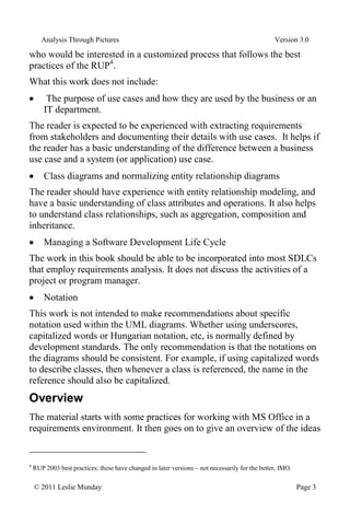 Analysis Through Pictures Version 3.0
© 2011 Leslie Munday Page 3
who would be interested in a customized process that follows the best
practices of the RUP4
.
What this work does not include:
The purpose of use cases and how they are used by the business or an
IT department.
The reader is expected to be experienced with extracting requirements
from stakeholders and documenting their details with use cases. It helps if
the reader has a basic understanding of the difference between a business
use case and a system (or application) use case.
Class diagrams and normalizing entity relationship diagrams
The reader should have experience with entity relationship modeling, and
have a basic understanding of class attributes and operations. It also helps
to understand class relationships, such as aggregation, composition and
inheritance.
Managing a Software Development Life Cycle
The work in this book should be able to be incorporated into most SDLCs
that employ requirements analysis. It does not discuss the activities of a
project or program manager.
Notation
This work is not intended to make recommendations about specific
notation used within the UML diagrams. Whether using underscores,
capitalized words or Hungarian notation, etc, is normally defined by
development standards. The only recommendation is that the notations on
the diagrams should be consistent. For example, if using capitalized words
to describe classes, then whenever a class is referenced, the name in the
reference should also be capitalized.
Overview
The material starts with some practices for working with MS Office in a
requirements environment. It then goes on to give an overview of the ideas
4
RUP 2003 best practices; these have changed in later versions – not necessarily for the better, IMO.
 
