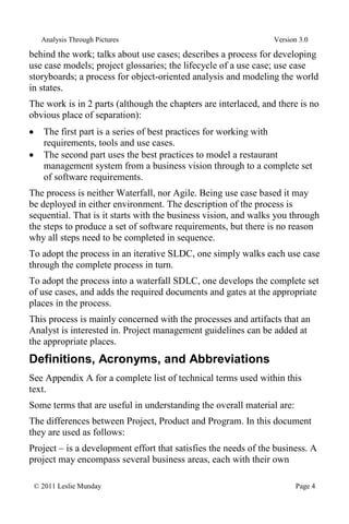 Analysis Through Pictures Version 3.0
© 2011 Leslie Munday Page 4
behind the work; talks about use cases; describes a process for developing
use case models; project glossaries; the lifecycle of a use case; use case
storyboards; a process for object-oriented analysis and modeling the world
in states.
The work is in 2 parts (although the chapters are interlaced, and there is no
obvious place of separation):
The first part is a series of best practices for working with
requirements, tools and use cases.
The second part uses the best practices to model a restaurant
management system from a business vision through to a complete set
of software requirements.
The process is neither Waterfall, nor Agile. Being use case based it may
be deployed in either environment. The description of the process is
sequential. That is it starts with the business vision, and walks you through
the steps to produce a set of software requirements, but there is no reason
why all steps need to be completed in sequence.
To adopt the process in an iterative SLDC, one simply walks each use case
through the complete process in turn.
To adopt the process into a waterfall SDLC, one develops the complete set
of use cases, and adds the required documents and gates at the appropriate
places in the process.
This process is mainly concerned with the processes and artifacts that an
Analyst is interested in. Project management guidelines can be added at
the appropriate places.
Definitions, Acronyms, and Abbreviations
See Appendix A for a complete list of technical terms used within this
text.
Some terms that are useful in understanding the overall material are:
The differences between Project, Product and Program. In this document
they are used as follows:
Project – is a development effort that satisfies the needs of the business. A
project may encompass several business areas, each with their own
 