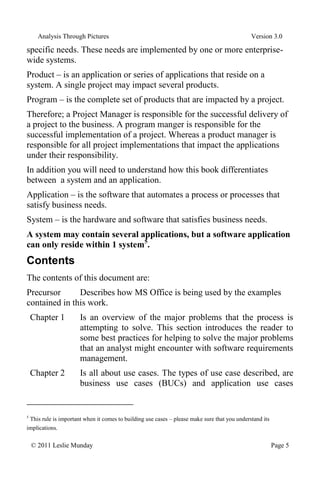 Analysis Through Pictures Version 3.0
© 2011 Leslie Munday Page 5
specific needs. These needs are implemented by one or more enterprise-
wide systems.
Product – is an application or series of applications that reside on a
system. A single project may impact several products.
Program – is the complete set of products that are impacted by a project.
Therefore; a Project Manager is responsible for the successful delivery of
a project to the business. A program manger is responsible for the
successful implementation of a project. Whereas a product manager is
responsible for all project implementations that impact the applications
under their responsibility.
In addition you will need to understand how this book differentiates
between a system and an application.
Application – is the software that automates a process or processes that
satisfy business needs.
System – is the hardware and software that satisfies business needs.
A system may contain several applications, but a software application
can only reside within 1 system5
.
Contents
The contents of this document are:
Precursor Describes how MS Office is being used by the examples
contained in this work.
Chapter 1 Is an overview of the major problems that the process is
attempting to solve. This section introduces the reader to
some best practices for helping to solve the major problems
that an analyst might encounter with software requirements
management.
Chapter 2 Is all about use cases. The types of use case described, are
business use cases (BUCs) and application use cases
5
This rule is important when it comes to building use cases – please make sure that you understand its
implications.
 