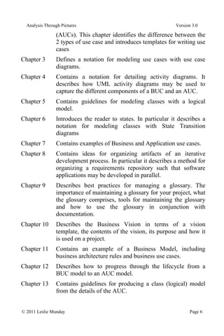 Analysis Through Pictures Version 3.0
© 2011 Leslie Munday Page 6
(AUCs). This chapter identifies the difference between the
2 types of use case and introduces templates for writing use
cases
Chapter 3 Defines a notation for modeling use cases with use case
diagrams.
Chapter 4 Contains a notation for detailing activity diagrams. It
describes how UML activity diagrams may be used to
capture the different components of a BUC and an AUC.
Chapter 5 Contains guidelines for modeling classes with a logical
model.
Chapter 6 Introduces the reader to states. In particular it describes a
notation for modeling classes with State Transition
diagrams
Chapter 7 Contains examples of Business and Application use cases.
Chapter 8 Contains ideas for organizing artifacts of an iterative
development process. In particular it describes a method for
organizing a requirements repository such that software
applications may be developed in parallel.
Chapter 9 Describes best practices for managing a glossary. The
importance of maintaining a glossary for your project, what
the glossary comprises, tools for maintaining the glossary
and how to use the glossary in conjunction with
documentation.
Chapter 10 Describes the Business Vision in terms of a vision
template, the contents of the vision, its purpose and how it
is used on a project.
Chapter 11 Contains an example of a Business Model, including
business architecture rules and business use cases.
Chapter 12 Describes how to progress through the lifecycle from a
BUC model to an AUC model.
Chapter 13 Contains guidelines for producing a class (logical) model
from the details of the AUC.
 