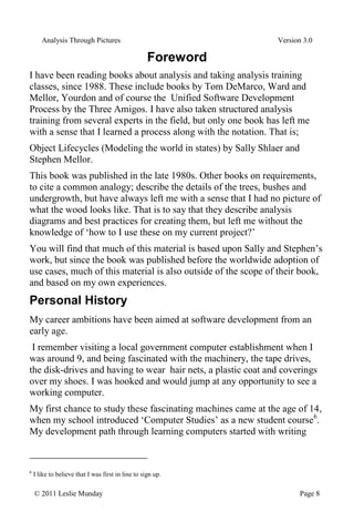Analysis Through Pictures Version 3.0
© 2011 Leslie Munday Page 8
Foreword
I have been reading books about analysis and taking analysis training
classes, since 1988. These include books by Tom DeMarco, Ward and
Mellor, Yourdon and of course the Unified Software Development
Process by the Three Amigos. I have also taken structured analysis
training from several experts in the field, but only one book has left me
with a sense that I learned a process along with the notation. That is;
Object Lifecycles (Modeling the world in states) by Sally Shlaer and
Stephen Mellor.
This book was published in the late 1980s. Other books on requirements,
to cite a common analogy; describe the details of the trees, bushes and
undergrowth, but have always left me with a sense that I had no picture of
what the wood looks like. That is to say that they describe analysis
diagrams and best practices for creating them, but left me without the
knowledge of ‘how to I use these on my current project?’
You will find that much of this material is based upon Sally and Stephen’s
work, but since the book was published before the worldwide adoption of
use cases, much of this material is also outside of the scope of their book,
and based on my own experiences.
Personal History
My career ambitions have been aimed at software development from an
early age.
I remember visiting a local government computer establishment when I
was around 9, and being fascinated with the machinery, the tape drives,
the disk-drives and having to wear hair nets, a plastic coat and coverings
over my shoes. I was hooked and would jump at any opportunity to see a
working computer.
My first chance to study these fascinating machines came at the age of 14,
when my school introduced ‘Computer Studies’ as a new student course6
.
My development path through learning computers started with writing
6
I like to believe that I was first in line to sign up.
 