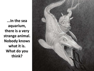 ...In the sea
aquarium,
there is a very
strange animal.
Nobody knows
what it is.
What do you
think?
 