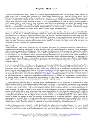 13
                                                    Chapter 2 – THE BASICS


It is with great hesitancy that I write a chapter such as this one. Discussion and dispute about God and spiritual matters has been the
single greatest cause of wars and death throughout all of known history. Humanity obviously has a deep desire to defend what he
believes to be religiously correct. But neither my attitude nor my goal is to prove or defend any aspect of religion. There are so many
religions, so many versions, so many theories; some based on what the Bible says, some based in mistranslation, some in tradition,
some in myth, and some in what is believed to be science. If I were to defend something, it would be truth, not religion. But what is
truth? Which religion or belief system is based on constant truth? Instinctive human nature will answer that question without
hesitation . . . “What I believe is truth!” Even though there are many religions and many beliefs, each one believes itself to be the
truth. We all believe that our beliefs are based on truth. Perhaps all beliefs have a piece of truth, or are some beliefs blatantly wrong?
And who is to say that anyone is truly right or wrong? What is it judged against? And whose version?

All of these are perhaps unanswerable questions, thus it is not proof one way or the other that I offer, or care to present. What I wish to
share is an idea that may be out of the box that you currently use. I believe that the information discussed in this book highlights
certain aspects of truth that may not have been considered before now. Because I believe that spiritual advancement is the single most
important goal of life, I feel a bit of obligated to share what I have come across so that you might consider and possibly grow even
further than where you may currently be. I hope that at the least I challenge your current belief system into a stronger conviction. One
fact is sure, what you believe will greatly influence who you are and what you become. Your belief, or lack of it, will create your
limitations for success, happiness, love and your very destiny.

What is God?
The Bible refers to God as having always been and will always be. If you have ever contemplated that tidbit, you know that it is
beyond comprehension for the human mind. We think in terms of linear time, so comprehension of something without beginning or
end is simply confounding. Those who base their belief in metaphysics likely enjoyed the first chapter that indicated that our DNA
literally expressed the dwelling place of YHVH, the Creator. While chapter 1 seems to prove not only that we have found an equation
for the existence of God. It was revealed that the majority of the very elements that make up our physical body is God. We found that
we are spiritual beings living a human experience, not physical body’s trying to achieve spiritual enlightenment. This is profound, yet
it must be kept in context. Too many of those studying metaphysics and quantum theory loose perspective. To loose sight of the fact
that there really is a presence, a being, an entity greater than ourselves is to loose grasp on the very nature of why all that is written in
this book is possible.

It is in man to naturally believe in a higher power. Every culture in history has had a belief in something greater than themselves. If we
take into account the information presented in the first chapter, you might say it is inherently genetic to believe in God – it is
programmed into our DNA. There are people who do not believe in any version of God, but the amount of information available to the
contrary puts that belief in a pretty small minority. (http://www.godandscience.org) The real question is not in whether there is a God,
but in the definition of God. The Greeks had many gods, the greatest of whom was Zeus. Some cultures believed the rain, moon and
sun were gods. Some believe the universe to be the supreme being. While I am not trying to help you conclude what version of God is
the one you are to believe in, keep in mind that something must maintain order of all things. We must remember what actually holds
the universe in place. Without this supreme being, things would not be orderly, they would be random chaos. But even the chaos
theory in physics demonstrates an intentional design. Something holds everything together.

As you will see by the end of this book, we have great abilities. And why shouldn’t we? We are told that we were made in the image
of God. But I say all of this in the discussion of who God is because even though we have the ability to shape much of our reality and
influence the universe itself, we are not gods. The one word that describes God in a context set apart from what our mind is able to do
is “Creator”. In the essence of what I will discuss as the human potential, we are much more powerful and influential than people are
taught to believe. The essence of prayer is not in waiting for God to do something we request, it is believing for that something to
come to pass. It is the belief, the intent of the emotion that initiates what will occur. We have the ability to shape our reality and bring
things to pass, but we cannot create the elements, the molecules and the light waves that make the shaping possible. That small detail
is what separates us from God. We are not gods, we are directors in creation. A child that builds things with legos is not the ultimate
creator, the person who designed the legos with the ability to build things out of the pieces is the creator. The light waves and the
quantum particles are already there, we simply activate, deactivate or rearrange those pre-existing elements to achieve those things we
often think we are creating. The Bible placed humans as stewards of creation, but I dare to say that we have lost a decimal short of one
hundred percent of what that means, what we are to be doing as stewards and what potential comes with stewardship.

Outside of religious terms, there really isn’t a word to describe what God is. Perfect, Harmonic, Pure Light and Pure Love are some of
the words that might come close. In the presence of that perfection, or shall I say, if we truly lived in the essence of our spiritual
potential, no tissue would become diseased and no imbalance would occur on the physical or emotional level. If God literally “dwells


           Produced and Created by Dr. Reuben T. DeHaan c/o Health Care Ministry International. www.hcmionline.com
                          Book 04: This page may be reproduced as long as credit is given to the writer.
 