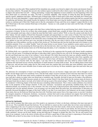 22
every direction over the earth. When mankind left the immediate area, people were forced to adapt to the terrain and elements found in
the area they settled in. The people that moved to the northern regions would not be able to farm or grow the original diet, so they had
to adapt to the options that were left — fishing and hunting. I suspect that adaptation to local conditions was the beginning of the next
three blood types we commonly see today. The body is extremely adaptable. After decades of eating the diets that developed in
specific regions, adaptation took place. AB blood types, B blood types, both of which need a little meat, and finally the O blood type,
which is the most meat dependant. I suspect again these would have been the people in the northern regions that had less seasonal time
for gathering and farming, these people became the hardiest of the blood types-surviving the hardiest conditions, incorporating meat
sources as a primary part of their diet. People seem to like the consumption of meat, and it has never stopped. I suspect that this is why
the O blood type is the most common blood type on the planet – because as a rule, people are meat eaters and the body will adapt in
order to survive.

Now the raw food advocates may not agree with what I have written believing meat to be an acid forming food, which is known to be
a promoter of disease. So how do we know that certain people, certain blood types, actually do better with some meat in their diet?
And if some people need meat, what is it about the meat that their body’s seem to utilize? Well, we have the current work done by Dr.
Peter Adamo. He took samples of blood from thousands of people and exposed them to a wide variety of foods. Over time he found
patterns indicating that certain foods create something called a lectin in the blood. This particle acts in many health altering ways. In a
nutshell, lectins are sticky compounds in the blood that cause everything from inflammation and allergies to chronic diseases. If you
got a splinter in your arm and never got it out, just kept on shoving it into the arm when it tried to come out and hoped the bandage
would take care of the problem, you have an idea of how lectins act. The blood type diet lists the foods that tend to be irritants to your
metabolic potential. Even a so called “healthy” food will create lectins in your system if your metabolic system cannot convert it to
something useful. I am not promoting the blood type diet as the best diet now, that is not what I am saying. I am explaining principles
at this point. If you take the unclean meats out of the blood type diet plans, it isn’t a bad place to start though.

Dr. William Kelly was a specialist in the area of cancer. He believed in the vegetarian diet for people with chronic health complaints
until his wife got cancer. Everything he had done to help others didn’t seem to help his own wife at all. He began introducing meat to
her diet and found meat was a key to her wellness. I never did read if Dr. Kelly discovered why meat was actually needed for some
types of people. In my own practice I have found that some people are not able to extract the full protein chain from vegetables and
legumes. Proteins are required to make antibodies, which are critical to basic cell function. Ultimately, theories need to produce some
results if they are to become truth. For this aspect, I can only refer to the individuals who have failed to achieve health with a
vegetarian diet and found success with the introduction of small amounts of certain kinds of meat. We are talking about certain kinds
of meat now, and red meat rarely makes the list. But certain meat also contains fatty acid chains that some metabolic types need to
heal. So fatty acids and a more utilizable form of amino acids seem to be the key for those metabolic types that need more than just
raw foods.

The allowance for consumption of meat is not being explained so that you can become a happy meat eater with no thought to your
health. Several things need to be considered. First is that the body makes excessive amounts of acid with more than about 4-6 ounces
of meat per day. Thus the meat eaters need to moderate the amount of meat they eat not only in one sitting, but in a day. 4-6 ounces
once each day is plenty no matter what your blood type or metabolic type. Secondly, the kind of meat you eat makes a big difference.
The Old Testament of the Bible discusses animals as clean or unclean. Book 01 has these listed, but the unclean meats are known to
feed upon foods that are dead or eat trash, all of which will end up as part of the animal eating it. Thirdly, the origin of the meat should
be considered. A following chapter of this book discusses something called entrainment. This is where weaker attributes of an element
take on the properties of the stronger elements. In this case, hormones, vaccinations and genetically modified foods, fed to most
industrial animals, are extremely toxic to the consumer. Not only in the sense of physical poisons and hormone disruption, but to the
emotional and even the spiritual elements. I am not going to go into detail about this point here, but technicalities of that point are
generally discussed throughout the pages of this book. Suffice to say that if you need meat to feel balanced, eat the meats considered
clean meats, then use the kind your blood type does best with. Find these meat sources from a free range source so you don’t introduce
the energetic properties of chemicals, hormones, vaccinations, unclean feed used in mass produced non-organic feed and the terror
that animal meat takes on being in a slaughterhouse. Yes, we are what we eat and if you consume meat with this in it, it will become
part of you.

Self-test for Spirituality
We are told in scripture that what comes out of the mouth is an expression of what is in the heart, referring to the inner most part of
who we are. This is probably the part that God sees. We are told that we cannot see this in each other, but we have some inclination of
what is happening at the core of a person by hearing the things that come from their mouth, which are the expressions of their inner
heart. If you want to get an idea of what is in your heart, look at the things you say to those in your family, the ones closest to you, the
ones that test you the most. Are you impatient, irritable, yelling and angry? Or do you portray love, forgiveness and longsuffering, the
Godly attributes? Anyone can be kind, likable, giving and forgiving to strangers or people they like a lot. We are only tested in the
areas of our weakness. Look in the mirror at home and you will have a good idea of what your heart is expressing to God each day.
The Bible tells us that if we have done it to the least of those around us, we have done it as unto God.

           Produced and Created by Dr. Reuben T. DeHaan c/o Health Care Ministry International. www.hcmionline.com
                          Book 04: This page may be reproduced as long as credit is given to the writer.
 