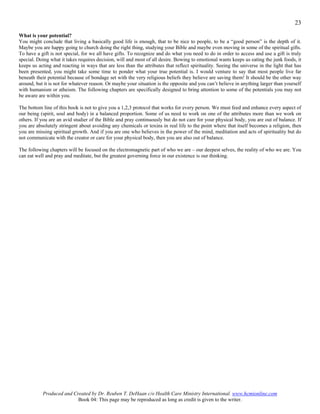23

What is your potential?
You might conclude that living a basically good life is enough, that to be nice to people, to be a “good person” is the depth of it.
Maybe you are happy going to church doing the right thing, studying your Bible and maybe even moving in some of the spiritual gifts.
To have a gift is not special, for we all have gifts. To recognize and do what you need to do in order to access and use a gift is truly
special. Doing what it takes requires decision, will and most of all desire. Bowing to emotional wants keeps us eating the junk foods, it
keeps us acting and reacting in ways that are less than the attributes that reflect spirituality. Seeing the universe in the light that has
been presented, you might take some time to ponder what your true potential is. I would venture to say that most people live far
beneath their potential because of bondage set with the very religious beliefs they believe are saving them! It should be the other way
around, but it is not for whatever reason. Or maybe your situation is the opposite and you can’t believe in anything larger than yourself
with humanism or atheism. The following chapters are specifically designed to bring attention to some of the potentials you may not
be aware are within you.

The bottom line of this book is not to give you a 1,2,3 protocol that works for every person. We must feed and enhance every aspect of
our being (spirit, soul and body) in a balanced proportion. Some of us need to work on one of the attributes more than we work on
others. If you are an avid studier of the Bible and pray continuously but do not care for your physical body, you are out of balance. If
you are absolutely stringent about avoiding any chemicals or toxins in real life to the point where that itself becomes a religion, then
you are missing spiritual growth. And if you are one who believes in the power of the mind, meditation and acts of spirituality but do
not communicate with the creator or care for your physical body, then you are also out of balance.

The following chapters will be focused on the electromagnetic part of who we are – our deepest selves, the reality of who we are. You
can eat well and pray and meditate, but the greatest governing force in our existence is our thinking.




           Produced and Created by Dr. Reuben T. DeHaan c/o Health Care Ministry International. www.hcmionline.com
                          Book 04: This page may be reproduced as long as credit is given to the writer.
 