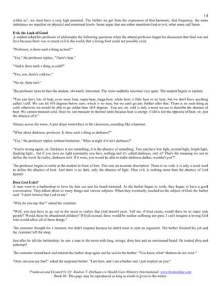 14
within us”, we must have a very high potential. The further we get from the expression of that harmonic, that frequency, the more
imbalance we manifest on physical and emotional levels. Some argue that one either manifests God or evil, what some call Satan.

Evil, the Lack of Good
A student asked his professor of philosophy the following questions when the atheist professor began his discussion that God was not
love because there was so much evil in the world, that a loving God could not possibly exist.

"Professor, is there such a thing as heat?"

"Yes," the professor replies. "There's heat."

"And is there such a thing as cold?"

"Yes, son, there's cold too."

"No sir, there isn't."

The professor turns to face the student, obviously interested. The room suddenly becomes very quiet. The student begins to explain.

"You can have lots of heat, even more heat, super-heat, mega-heat, white heat, a little heat or no heat, but we don't have anything
called 'cold'. We can hit 458 degrees below zero, which is no heat, but we can't go any further after that. There is no such thing as
cold; otherwise we would be able to go colder than -458 degrees. You see, sir, cold is only a word we use to describe the absence of
heat. We cannot measure cold. Heat we can measure in thermal units because heat is energy. Cold is not the opposite of heat, sir, just
the absence of it."

Silence across the room. A pen drops somewhere in the classroom, sounding like a hammer.

"What about darkness, professor. Is there such a thing as darkness?"

"Yes," the professor replies without hesitation. "What is night if it isn't darkness?"

"You're wrong again, sir. Darkness is not something; it is the absence of something. You can have low light, normal light, bright light,
flashing light... but if you have no light constantly you have nothing and it's called darkness, isn't it? That's the meaning we use to
define the word. In reality, darkness isn't. If it were, you would be able to make darkness darker, wouldn't you?"

The professor begins to smile at the student in front of him. This was an accurate description. There is no cold, it is only a word used
to define the absence of heat. And there is no dark, only the absence of light. Thus evil, is nothing more than the absence of God
(good).

Does God Exist?
A man went to a barbershop to have his hair cut and his beard trimmed. As the barber began to work, they began to have a good
conversation. They talked about so many things and various subjects. When they eventually touched on the subject of God, the barber
said: "I don't believe that God exists."

"Why do you say that?" asked the customer.

"Well, you just have to go out in the street to realize that God doesn't exist. Tell me, if God exists, would there be so many sick
people? Would there be abandoned children? If God existed, there would be neither suffering nor pain. I can't imagine a loving God
who would allow all of these things."

The customer thought for a moment, but didn't respond because he didn't want to start an argument. The barber finished his job and
the customer left the shop.

Just after he left the barbershop, he saw a man in the street with long, stringy, dirty hair and an untrimmed beard. He looked dirty and
unkempt!

The customer turned back and entered the barber shop again and he said to the barber: "You know what? Barbers do not exist."

"How can you say that?" asked the surprised barber. "I am here, and I am a barber and I just worked on you!"

            Produced and Created by Dr. Reuben T. DeHaan c/o Health Care Ministry International. www.hcmionline.com
                           Book 04: This page may be reproduced as long as credit is given to the writer.
 