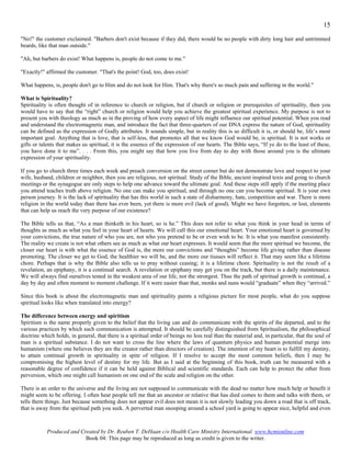 15
"No!" the customer exclaimed. "Barbers don't exist because if they did, there would be no people with dirty long hair and untrimmed
beards, like that man outside."

"Ah, but barbers do exist! What happens is, people do not come to me."

"Exactly!" affirmed the customer. "That's the point! God, too, does exist!

What happens, is, people don't go to Him and do not look for Him. That's why there's so much pain and suffering in the world."

What is Spirituality?
Spirituality is often thought of in reference to church or religion, but if church or religion or prerequisites of spirituality, then you
would have to say that the “right” church or religion would help you achieve the greatest spiritual experience. My purpose is not to
present you with theology as much as in the proving of how every aspect of life might influence our spiritual potential. When you read
and understand the electromagnetic man, and introduce the fact that three-quarters of our DNA express the nature of God, spirituality
can be defined as the expression of Godly attributes. It sounds simple, but in reality this is so difficult it is, or should be, life’s most
important goal. Anything that is love, that is self-less, that promotes all that we know God would be, is spiritual. It is not works or
gifts or talents that makes us spiritual, it is the essence of the expression of our hearts. The Bible says, “If ye do to the least of these,
you have done it to me”. . . . From this, you might say that how you live from day to day with those around you is the ultimate
expression of your spirituality.

If you go to church three times each week and preach conversion on the street corner but do not demonstrate love and respect to your
wife, husband, children or neighbor, then you are religious, not spiritual. Study of the Bible, ancient inspired texts and going to church
meetings or the synagogue are only steps to help one advance toward the ultimate goal. And these steps still apply if the meeting place
you attend teaches truth above religion. No one can make you spiritual, and through no one can you become spiritual. It is your own
person journey. It is the lack of spirituality that has this world in such a state of disharmony, hate, competition and war. There is more
religion in the world today than there has ever been, yet there is more evil (lack of good). Might we have forgotten, or lost, elements
that can help us reach the very purpose of our existence?

The Bible tells us that, “As a man thinketh in his heart, so is he.” This does not refer to what you think in your head in terms of
thoughts as much as what you feel in your heart of hearts. We will call this our emotional heart. Your emotional heart is governed by
your convictions, the true nature of who you are, not who you pretend to be or even wish to be. It is what you manifest consistently.
The reality we create is not what others see as much as what our heart expresses. It would seem that the more spiritual we become, the
closer our heart is with what the essence of God is, the more our convictions and “thoughts” become life giving rather than disease
promoting. The closer we get to God, the healthier we will be, and the more our tissues will reflect it. That may seem like a lifetime
chore. Perhaps that is why the Bible also tells us to pray without ceasing; it is a lifetime chore. Spirituality is not the result of a
revelation, an epiphany, it is a continual search. A revelation or epiphany may get you on the track, but there is a daily maintenance.
We will always find ourselves tested in the weakest area of our life, not the strongest. Thus the path of spiritual growth is continual, a
day by day and often moment to moment challenge. If it were easier than that, monks and nuns would “graduate” when they “arrived.”

Since this book is about the electromagnetic man and spirituality paints a religious picture for most people, what do you suppose
spiritual looks like when translated into energy?

The difference between energy and spiritism
Spiritism is the name properly given to the belief that the living can and do communicate with the spirits of the departed, and to the
various practices by which such communication is attempted. It should be carefully distinguished from Spiritualism, the philosophical
doctrine which holds, in general, that there is a spiritual order of beings no less real than the material and, in particular, that the soul of
man is a spiritual substance. I do not want to cross the line where the laws of quantum physics and human potential merge into
humanism (where one believes they are the creator rather than directors of creation). The intention of my heart is to fulfill my destiny,
to attain continual growth in spirituality in spite of religion. If I resolve to accept the most common beliefs, then I may be
compromising the highest level of destiny for my life. But as I said at the beginning of this book, truth can be measured with a
reasonable degree of confidence if it can be held against Biblical and scientific standards. Each can help to protect the other from
perversion, which one might call humanism on one end of the scale and religion on the other.

There is an order to the universe and the living are not supposed to communicate with the dead no matter how much help or benefit it
might seem to be offering. I often hear people tell me that an ancestor or relative that has died comes to them and talks with them, or
tells them things. Just because something does not appear evil does not mean it is not slowly leading you down a road that is off track,
that is away from the spiritual path you seek. A perverted man snooping around a school yard is going to appear nice, helpful and even



            Produced and Created by Dr. Reuben T. DeHaan c/o Health Care Ministry International. www.hcmionline.com
                           Book 04: This page may be reproduced as long as credit is given to the writer.
 
