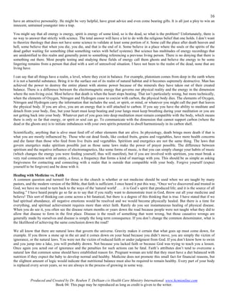 16
have an attractive personality. He might be very helpful, have great advice and even come bearing gifts. It is all just a ploy to win an
innocent, untrained youngster into a trap.

You might say that all energy is energy, spirit is energy of some kind, so is the dead, so what is the problem? Unfortunately, there is
no way to answer that strictly with science. The total answer will have a lot to do with the religious belief that one holds. I don’t want
to theorize theology that does not have some science to validate at least some portion of it. Some call the place after death heaven and
hell, some believe that when you die, you die, and that is the end of it. Some believe in a place where the souls or the spirits of the
dead gather waiting for something (that something varies with belief systems). But science has multitudes of energy recordings that
are unidentified to this realm and generally point to something referencing a previous living person. There is no denying that there is
something out there. Most people testing and studying these fields of energy call them ghosts and believe the energy to be some
lingering remains from a person that died with a sort of unresolved situation. I have not been to the realm of the dead, none that are
living have.

I can say that all things have a realm, a level, where they exist in balance. For example, plutonium comes from deep in the earth where
it is not a harmful substance. Bring it to the surface out of its realm of natural habitat and it becomes supremely destructive. Man has
achieved the power to destroy the entire planet with atomic power because of the minerals they have taken out of their created
balance. There is a difference between the electromagnetic energy that governs our physical reality and the energy in the dimension
where the non-living exist. Most believe that death is when the heart stops beating. That isn’t particularly wrong, but more technically,
when the elements of Oxygen, Nitrogen and Hydrogen cease to coexist with carbon, the physical body dies. The elements of Oxygen,
Nitrogen and Hydrogen carry the information that includes the soul, or spirit, or mind, or whatever you might call the part that leaves
the physical body. If you are alive, you are an energy that is still attached to carbon. If you say you have the ability to meditate and
detach from your body, fine, but your heart must keep beating and your lungs must keep breathing during your meditation or you are
not getting back into your body. Whatever part of you goes into deep meditation must remain compatible with the body, which means
there is only so far that energy, or spirit or soul can go. To communicate with the dimension that cannot support carbon (where the
dead or the ghosts are) is to initiate imbalances with your own spirits potential to dwell harmoniously in its carbon shell.

Scientifically, anything that is alive must feed off of other elements that are alive. In physiology, death brings more death if that is
what you are mostly influenced by. Those who eat dead foods, like cooked fruits, grains and vegetables, have more health concerns
and die faster than those who feed from live fruits and vegetables. Spiritism and energetics are not the same thing. The laws that
govern energetics make spiritism possible just as those same laws make the power of prayer possible. The difference between
spiritism and the negative influence of electromagnetics, like some forms of music, is that you can simply change your habits of music
(which changes the energy you were feeding yourself, thus will manifest), but if you are involved with spiritism, you must break a
very real connection with an entity, a force, a frequency that forms a kind of marriage with you. This should be as simple as asking
forgiveness for contacting and connecting with a realm that is outside that compatible with your body. Forgive yourself (expect
yourself to be forgiven) and be done with it.

Healing with Medicine vs. Faith
A common question and turmoil for those in the church is whether or not medicine should be used when we are taught by many
pastors, and the modern version of the Bible, that faith is sufficient. I once heard it put this way, “Once we've discovered and trusted in
God, we have no need to turn back to the ways of the 'natural world' . . . it is God’s spirit that produced life; and it is the source of all
healing.” I have heard people go so far as to say that if you really want to demonstrate trust in God, throw out all your medicine and
believe! This sort of thinking can come across a bit fanatical, but there is a degree of this thinking that is true. I have stated that if we
had spiritual abundance, all negative emotions would be resolved and we would become physically healed. But there is a time for
everything, and spiritual achievement requires more than strict faith. Rarely do you see instantaneous healing of physical disease.
When you do see it, you often see the disease return months or years down the road because people were not taught what they did to
allow that disease to form in the first place. Disease is the result of something that went wrong, but those causative wrongs are
generally made by ourselves and disease is simply the long term consequence. If you don’t change the common denominator, what is
the likelihood of achieving the same conclusion down the road?

We all know that there are natural laws that govern the universe. Gravity makes it certain that what goes up must come down, for
example. If you throw a stone up in the air and it comes down on your head because you didn’t move, you are simply the victim of
ignorance, or the natural laws. You were not the victim of reduced faith or under judgment from God. If you don’t know how to swim
and you jump into a lake, you will probably drown. Not because you lacked faith or because God was trying to teach you a lesson.
Once again you acted out of ignorance and the penalties for such actions can be fatal. Faith’s attributes don’t tend to overcome a
natural law that common sense should have established reason for. Pregnant woman are told that they must have a diet balanced with
nutrition if they expect the baby to develop normal and healthy. Medicine does not promote this small fact for financial reasons, but
the slightest amount of logic would indicate that nutritional balance must also be required to remain healthy. Every part of your body
is replaced every seven years, so we are always in the process of growing in some way.



           Produced and Created by Dr. Reuben T. DeHaan c/o Health Care Ministry International. www.hcmionline.com
                          Book 04: This page may be reproduced as long as credit is given to the writer.
 