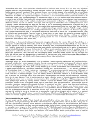 17
The first book of the Bible, Genesis, tells us that our medicine was to come from plants and trees. If we look at the active ingredients
in natural medicine, you find that they are the same nutritional elements that are required to make a healthy baby and maintain a
healthy adult as previously mentioned. These nutritional elements were originally designed to be supplied in the variety of foods
provided for man by nature. These elements are the same ones found in the dust that was used to make man’s carbon based shell. Lack
of balance in the land that food is grown in now supplies a maximum of 35 out of 94+ elements currently known to be essential for the
human body. In most cases, food supplies about 12 of those nutrients. Sadly, we get 12-35 minerals and an equal amount of chemicals,
preservatives and herbicides. Understanding this principle, natural medicine, which refers to items as they are found in nature (herbs,
roots, berries, etc.) are really food. We use them as medicine today because certain products have an affinity, or higher concentration,
of different nutrients. The herb Saw Palmetto, for example, tends to be high in the nutrient Zinc, so it is used for prostate issues, which
is the body’s natural store house for zinc. When you read about an herb or natural product being beneficial for a certain area of the
body, it simply means that that product has a higher concentration of the nutrients needed for that part of the body. When you look at
medicine from this point of view, the question of faith vs. medicine are no longer separable categories. An herb is simply a form of
salad, if you will. A natural treatment is just something that compliments the body’s desire to become well. You don’t say that you
aren’t going to eat because food might fill your growling belly and you want God to do that for you. That would be ridiculous. Herbs
are food, as is most natural medicine. They were created for our use. It does not make you any less spiritual to use natural medicine. I
cannot say the same for medication, surgery or anything offered at a modern medical facility. Actually, I would say very solidly that
all medication, as simple as aspirin, will reduce your spiritual potential. The worst of them all is antidepressants, which create a
hypnotic lull of the mind, but that is another story.

Physical illness is the result of imbalance in fundamental principles and statutes that were not followed. Physical illness is a
consequence brought on by lack of knowledge, a lack of care and proper maintenance to the physical body. To study and show
ourselves approved in finding the imbalance is the answer. As a loving father, God created everything needed to stay well and get
well. People are forever asking for prayer of their physical needs and often receive no help because they are waiting for a supernatural
miracle instead of looking for the answer God provides. If we did not have to search out the answer and do something in our own
efforts, then we would never discover the cause of the issue. This would leave us ignorant of our mistakes and forsake growth on a
physical and spiritual level. This is not to say that you don’t pray and ask for healing, and for guidance into why you might have
gotten sick. And you might have done something on a spiritual level that contributed to the problem. But physical sickness indicates a
physical problem, not just a lack of faith or solely the consequence of some higher spiritual issue.

Does God want you sick?
Some people believe they are sick because God is trying to teach them a lesson. I agree that a wise person will learn from all things,
particularly mistakes, but it is more accurate to describe illness as a consequence of something we have done. It is better to say that
God has allowed an illness, rather than saying that God wants you to be sick, or gave you an illness. The Bible does reference times
where God afflicted people with disease, but it is clearly preceded by the violation of some natural law or commandment. The illness
is not the result of judgment, but a self-induced consequence. The Bible says: “if ye do these things . . .” such and such will happen. If
ye “do not do these things . . .” there is a price to pay, a consequence. We are not completely subject to law anymore, which means we
are not as children who must be punished when they are disobedient. When Yeshua died on the cross, it gave us the will to choose,
which would make us more like teenagers. A child does not have the will to choose what it wants to do, it must do what the parent
says. At a certain age, the decision making shifts to the child. If the parents have done their job, the child knows right from wrong,
knows how to make decisions. While the parent might advise against a decision because of personal experience, the teenager will
eventually reach a place where he must make his/her own choice. If the wrong decision is made, there will be a consequence, perhaps
minor, perhaps major. Either way, a loving parent is saddened. They hope the child has learned, and the parent that makes the
consequence disappear is only asking for the child to make the same mistake again. No consequence for a wrong decision means no
knowledge was attained to assure a different path in the future. To some degree now, I don’t want to sound like a capital punishment-
type parent. Some lessons are learned just by seeing the outcome of the decision. But some kids and some situations are more hard
headed and need more sever consequences. But neither does a loving parent hope that their child will suffer. A loving parent would
hope that the lesson be learned as fast as possible and the child move forward into better decision making in the future. God is the
same way. He would never give us an illness to hurt or punish us, but He will help us through it, help in guidance so we learn and
make wiser decisions that hopefully induce wiser decisions in the future. All attributes of God are perfect, creation, healing, love . . .
sickness and disease is completely consequential to our actions, to imbalance we have achieved, to distance from God’s attributes.

Who is responsible for your health?
So many people pray for healing of their physical and emotional body’s, yet they make little or no effort to take personal
responsibility. The religious mentality is that “faith is sufficient.” I cannot disagree that faith is sufficient. You have already seen me
state that if our spirituality was strong enough, we would not have physical disease. I believe in that overall concept. But when you
believe that God is responsible to heal you and you do not take personal interest in finding a natural answer God himself provided, you
are saying that you are too good for God’s intended medicine. You don’t like God’s supplied medicine. Rejection of God’s creation is
rejection of God is it not? Furthermore, by not taking responsibility, you are saying God is responsible for your illness. Because God
provided herbs for the healing of the nations, if we choose not to use natural medicine, we are scoffing at God's ability to supply an

           Produced and Created by Dr. Reuben T. DeHaan c/o Health Care Ministry International. www.hcmionline.com
                          Book 04: This page may be reproduced as long as credit is given to the writer.
 
