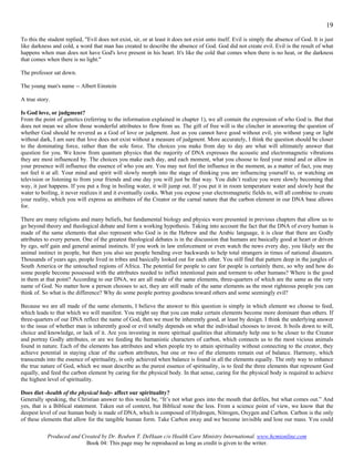 19
To this the student replied, "Evil does not exist, sir, or at least it does not exist unto itself. Evil is simply the absence of God. It is just
like darkness and cold, a word that man has created to describe the absence of God. God did not create evil. Evil is the result of what
happens when man does not have God's love present in his heart. It's like the cold that comes when there is no heat, or the darkness
that comes when there is no light."

The professor sat down.

The young man's name -- Albert Einstein

A true story.

Is God love, or judgment?
From the point of genetics (referring to the information explained in chapter 1), we all contain the expression of who God is. But that
does not mean we allow those wonderful attributes to flow from us. The gift of free will is the clincher in answering the question of
whether God should be revered as a God of love or judgment. Just as you cannot have good without evil, yin without yang or light
without dark, I am sure that love does not exist without a measure of judgment. More accurately, I think the question should be closer
to the dominating force, rather than the sole force. The choices you make from day to day are what will ultimately answer that
question for you. We know from quantum physics that the majority of DNA expresses the acoustic and electromagnetic vibrations
they are most influenced by. The choices you make each day, and each moment, what you choose to feed your mind and or allow in
your presence will influence the essence of who you are. You may not feel the influence in the moment, as a matter of fact, you may
not feel it at all. Your mind and spirit will slowly morph into the stage of thinking you are influencing yourself to, or watching on
television or listening to from your friends and one day you will just be that way. You didn’t realize you were slowly becoming that
way, it just happens. If you put a frog in boiling water, it will jump out. If you put it in room temperature water and slowly heat the
water to boiling, it never realizes it and it eventually cooks. What you expose your electromagnetic fields to, will all combine to create
your reality, which you will express as attributes of the Creator or the carnal nature that the carbon element in our DNA base allows
for.

There are many religions and many beliefs, but fundamental biology and physics were presented in previous chapters that allow us to
go beyond theory and theological debate and form a working hypothesis. Taking into account the fact that the DNA of every human is
made of the same elements that also represent who God is in the Hebrew and the Arabic language, it is clear that there are Godly
attributes to every person. One of the greatest theological debates is in the discussion that humans are basically good at heart or driven
by ego, self gain and general animal instincts. If you work in law enforcement or even watch the news every day, you likely see the
animal instinct in people, but then you also see people bending over backwards to help total strangers in times of national disasters.
Thousands of years ago, people lived in tribes and basically looked out for each other. You still find that pattern deep in the jungles of
South America or the untouched regions of Africa. The potential for people to care for people is certainly there, so why and how do
some people become possessed with the attributes needed to inflict intentional pain and torment to other humans? Where is the good
in them at that point? According to our DNA, we are all made of the same elements, three-quarters of which are the same as the very
name of God. No matter how a person chooses to act, they are still made of the same elements as the most righteous people you can
think of. So what is the difference? Why do some people portray goodness toward others and some seemingly evil?

Because we are all made of the same elements, I believe the answer to this question is simply in which element we choose to feed,
which leads to that which we will manifest. You might say that you can make certain elements become more dominant than others. If
three-quarters of our DNA reflect the name of God, then we must be inherently good, at least by design. I think the underlying answer
to the issue of whether man is inherently good or evil totally depends on what the individual chooses to invest. It boils down to will,
choice and knowledge, or lack of it. Are you investing in more spiritual qualities that ultimately help one to be closer to the Creator
and portray Godly attributes, or are we feeding the humanistic characters of carbon, which connects us to the most vicious animals
found in nature. Each of the elements has attributes and when people try to attain spirituality without connecting to the creator, they
achieve potential in staying clear of the carbon attributes, but one or two of the elements remain out of balance. Harmony, which
transcends into the essence of spirituality, is only achieved when balance is found in all the elements equally. The only way to enhance
the true nature of God, which we must describe as the purest essence of spirituality, is to feed the three elements that represent God
equally, and feed the carbon element by caring for the physical body. In that sense, caring for the physical body is required to achieve
the highest level of spirituality.

Does diet -health of the physical body- affect our spirituality?
Generally speaking, the Christian answer to this would be, “It’s not what goes into the mouth that defiles, but what comes out.” And
yes, that is a Biblical statement. Taken out of context, but Biblical none the less. From a science point of view, we know that the
deepest level of our human body is made of DNA, which is composed of Hydrogen, Nitrogen, Oxygen and Carbon. Carbon is the only
of these elements that allow for the tangible human form. Take Carbon away and we become invisible and lose our mass. You could

            Produced and Created by Dr. Reuben T. DeHaan c/o Health Care Ministry International. www.hcmionline.com
                           Book 04: This page may be reproduced as long as credit is given to the writer.
 