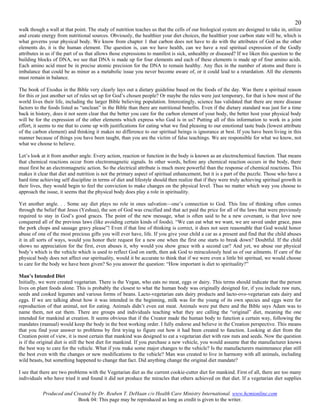 20
walk though a wall at that point. The study of nutrition teaches us that the cells of our biological system are designed to take in, utilize
and create energy from nutritional sources. Obviously, the healthier your diet choices, the healthier your carbon state will be, which is
what governs your physical body. We know from chapter 1 that carbon does not have to do with the attributes of God as the other
elements do, it is the human element. The question is, can we have health, can we have a real spiritual expression of the Godly
attributes in us if the part of us that allows those expressions to manifest is sick, unhealthy or diseased? If we liken this question to the
building blocks of DNA, we see that DNA is made up for four elements and each of these elements is made up of four amino acids.
Each amino acid must be in precise atomic precision for the DNA to remain healthy. Any flux in the number of atoms and there is
imbalance that could be as minor as a metabolic issue you never become aware of, or it could lead to a retardation. All the elements
must remain in balance.

The book of Exodus in the Bible very clearly lays out a dietary guideline based on the foods of the day. Was there a spiritual reason
for this or just another set of rules set up for God’s chosen people? Or maybe the rules were just temporary, for that is how most of the
world lives their life, including the larger Bible believing population. Interestingly, science has validated that there are more disease
factors to the foods listed as “unclean” in the Bible than there are nutritional benefits. Even if the dietary standard was just for a time
back in history, does it not seem clear that the better you care for the carbon element of your body, the better host your physical body
will be for the expression of the other elements which express who God is in us? Putting all of this information to work in a joint
effort, it seems to me that to come up with justifications for eating what we find pleasing to our emotional taste buds (lowest attribute
of the carbon element) and thinking it makes no difference to our spiritual beings is ignorance at best. If you have been living in this
manner because of things you have been taught, than you are the victim of false teachings. We are responsible for what we know, not
what we choose to believe.

Let’s look at it from another angle. Every action, reaction or function in the body is known as an electrochemical function. That means
that chemical reactions occur from electromagnetic signals. In other words, before any chemical reaction occurs in the body, there
must first be an electromagnetic action. So the electrical attribute is much more powerful than the response of chemical reactions. This
makes it clear that diet and nutrition is not the primary aspect of spiritual enhancement, but it is a part of the puzzle. Those who have a
hard time achieving self discipline in terms of diet and lifestyle should then realize that if they were truly achieving spiritual growth in
their lives, they would begin to feel the conviction to make changes on the physical level. Thus no matter which way you choose to
approach the issue, it seems that the physical body does play a role in spirituality.

Yet another angle. . . Some say diet plays no role in ones salvation—one’s connection to God. This line of thinking often comes
through the belief that Jesus (Yeshua), the son of God was crucified and that act paid the price for all of the laws that were previously
required to stay in God’s good graces. The point of the new message, what is often said to be a new covenant, is that love now
conquered all of the previous laws (like avoiding certain kinds of foods). “We can eat what we want, we are saved under grace, pass
the pork chops and sausage gravy please”! Even if that line of thinking is correct, it does not seen reasonable that God would honor
abuse of one of the most precious gifts you will ever have, life. If you give your child a car as a present and find that the child abuses
it in all sorts of ways, would you honor their request for a new one when the first one starts to break down? Doubtful. If the child
shows no appreciation for the first, even abuses it, why would you show grace with a second car? And yet, we abuse our physical
body’s which is the vehicle which is used to reflect God on earth, then ask God to miraculously heal us of our ailments. If care of the
physical body does not affect our spirituality, would it be accurate to think that if we were even a little bit spiritual, we would choose
to care for the body we have been given? So you answer the question: “How important is diet to spirituality?”

Man’s Intended Diet
Initially, we were created vegetarian. There is the Vegan, who eats no meat, eggs or dairy. This terms should indicate that the person
lives on plant foods alone. This is probably the closest to what the human body was originally designed for, if you include raw nuts,
seeds and cooked legumes and various forms of beans. Lacto-vegetarian eats dairy products and lacto-ovo-vegetarian eats dairy and
eggs. If we are talking about how it was intended in the beginning, milk was for the young of its own species and eggs were for
reproduction of that animal, not for eating. Animals didn’t even eat meat. Animals were put there and the Bible says Adam was to
name them, not eat them. There are groups and individuals teaching what they are calling the “original” diet, meaning the one
intended for mankind at creation. It seems obvious that if the Creator made the human body to function a certain way, following the
mandates (manual) would keep the body in the best working order. I fully endorse and believe in the Creation perspective. This means
that you find your answer to problems by first trying to figure out how it had been created to function. Looking at diet from the
Creation point of view, it is most certain that mankind was designed to eat a vegetarian diet with raw nuts and seeds. Now the question
is if the original diet is still the best diet for mankind. If you purchase a new vehicle, you would assume that the manufacturer knows
the best way to care for the vehicle. What if you make some major changes to the vehicle? Is the manufacturers maintenance plan still
the best even with the changes or new modifications to the vehicle? Man was created to live in harmony with all animals, including
wild beasts, but something happened to change that fact. Did anything change the original diet mandate?

I see that there are two problems with the Vegetarian diet as the current cookie-cutter diet for mankind. First of all, there are too many
individuals who have tried it and found it did not produce the miracles that others achieved on that diet. If a vegetarian diet supplies

           Produced and Created by Dr. Reuben T. DeHaan c/o Health Care Ministry International. www.hcmionline.com
                          Book 04: This page may be reproduced as long as credit is given to the writer.
 