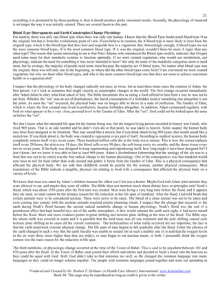 21
everything it is promoted to by those pushing it, then it should produce pretty consistent results. Secondly, the physiology of mankind
is no longer the way it was initially created. There are several facets to this part.

Blood Type Discrepancies and Earth Catastrophes Change Physiology
For starters, there was only one blood type when there was only one human. I know that the Blood Type books teach blood type O as
the original, but that is from the evolutionary point of view. If you believe in creation, the A blood type is more likely to have been the
original type, which is the blood type that does best and responds best to a vegetarian diet. Interestingly enough, A blood types are not
the most common blood types, O is the most common blood type. If A was the original, wouldn’t there be more A types than any
other type? The reason that seems interesting to me is that Peter Adamo, who introduced the Blood type models, indicates that O types
need some meat for their metabolic systems to function optimally. If we were created vegetarian, why would our metabolism, our
physiology, indicate the need for something it was never intended to have? Not only do some of the metabolic categories seem to need
meat, but by average, the majority of people need some meat because the majority are O blood types. No matter what blood type was
the original, there was still only one in the beginning, so where did the other blood types come from? I am convinced we were created
vegetarian, but why are there other blood types, and why is the most common blood type one that does not seem to achieve maximum
health on a vegetarian diet?

I suspect that the physiology of the body changed radically not once, or twice, but at least three times since the creation of Adam, the
first person. Let’s look at scenarios that might classify as catastrophic changes in the world. The first change occurred immediately
after Adam failed to obey what God asked of him. The Bible documents this as eating a food offered to him from a tree he was not to
eat from. Whether the “sin” was an act of disobedience, the literal consumption of a forbidden food or something else altogether is not
the point. As soon the “sin” occurred, the physical body was no longer able to thrive in a state of perfection. The Garden of Eden,
which is where the first created man lived in perfection, became forbidden altogether. In addition, Adam communed regularly with
God on what appears to be a very close, personal level in the Garden of Eden. After the “sin”, God could not be looked upon the same
as before the “sin”.

We don’t know what the intended life span for the human being was, but the longest living person recorded in history was Enoch, who
lived 969 years. That is an odd number and he didn’t even die at that point, he was taken to heaven. Some suspect the human body
may have been designed to be immortal. That may sound like a stretch, but if you think about living 969 years, that would sound like a
stretch too. If you think about it, the body was created to regenerate every part of itself. According to medical science, the human body
completely renews itself every seven years. Three hundred-million cells die in the body every minute. This is how the cornea replaces
itself every 24 hours, the skin every 14 days, the blood cells every 90 days, the soft tissue every six months, and the dense tissue every
two to seven years. If the body was designed to keep regenerating and reproducing itself, how long might it have been designed for? I
don’t know, but we know it was able to last at least 969 years. Adam’s disobedience (interesting that the analogy of the sin was to a
food that was not to be eaten) was the first radical change to the human physiology. One of the consequences was that mankind would
now have to toil for food rather than walk around and gather it freely from the Garden of Eden. This is a physical consequence that
affected the physical body. We are told that childbirth would be painful for the woman, another physical consequence. Most
translations of the Bible indicate a tangible, physical sin relating to food with a consequence that affected the physical body on a
variety of levels.

We know that meat was eaten by Adam’s children because his oldest son Cain was a hunter. Maybe God told Adam what animals they
were allowed to eat, and maybe they were all edible. The Bible does not mention much about dietary laws or principles until Noah’s
flood, which was about 1556 years after the first man was created. Men were living a very long time before the flood, and it appears
they ate meat, so meat cannot be the primary reason for the reduction in the life span of mankind. After the flood, God told Noah that
certain animals were to be considered unclean. These were never to be eaten. The blood of a clean animal was not to be eaten and
even coming into contact with the unclean animals required certain cleansing rituals. I suspect that the change that occurred to the
earth during Noah’s flood became the second radical metabolic change in human physiology. Noah’s flood was the end of a
greenhouse effect that kept harmful rays out of the earths atmosphere. A dew would saturate the earth each night, it had never rained
before the flood. More and more evidence points to polar shifting and tectonic plate shifting at the time of the flood. The Bible says
the whole earth was covered in water and it is possible that the land mass was all one continent and the pole shifting caused such
tectonic plate shifting as to cause all the current continents. The technicalities of what really occurred are not important, the fact is
that the earth underwent extreme physical change. The life span of man begins to fall gradually after the flood. Either the physics of
the earth changed in such a way that the earth literally was unable to sustain life at such a healthy rate (it is said that the oxygen levels
in the air were three times higher than they are today), or man began to eat unclean meats, or both. I personally think the oxygen
content was the main reason for the reduction in life span.

The third metabolic, or physiologic change occurred at the time of the Tower of Babel. This is said to be anywhere between 101 and
870 years after the flood. At the Tower of Babel, man joined their efforts and talents and decided to build a tower into the heavens so
they could be equal with God. Well, God didn’t take to that intention too well, so He changed the common language into many
languages so they could no longer scheme together. The people with common languages joined together and went out spreading in

           Produced and Created by Dr. Reuben T. DeHaan c/o Health Care Ministry International. www.hcmionline.com
                          Book 04: This page may be reproduced as long as credit is given to the writer.
 