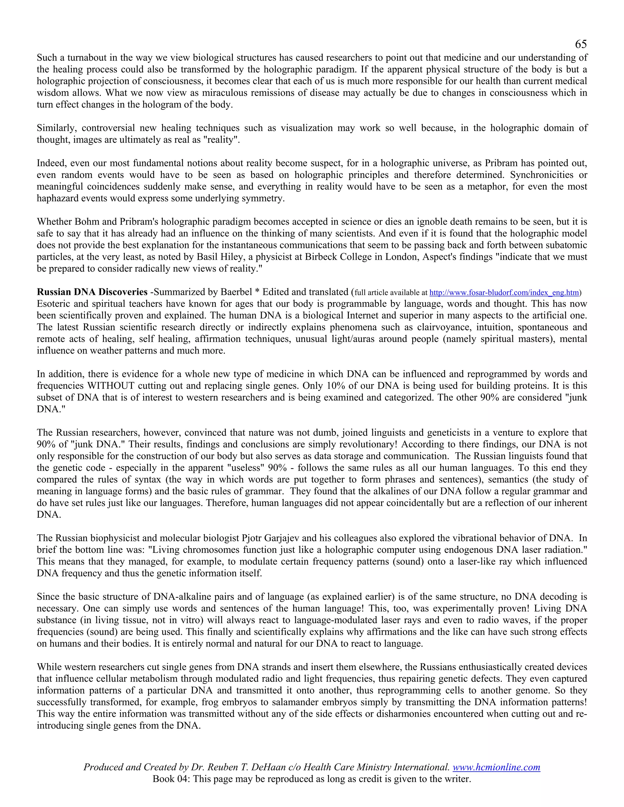 65
Such a turnabout in the way we view biological structures has caused researchers to point out that medicine and our understanding of
the healing process could also be transformed by the holographic paradigm. If the apparent physical structure of the body is but a
holographic projection of consciousness, it becomes clear that each of us is much more responsible for our health than current medical
wisdom allows. What we now view as miraculous remissions of disease may actually be due to changes in consciousness which in
turn effect changes in the hologram of the body.

Similarly, controversial new healing techniques such as visualization may work so well because, in the holographic domain of
thought, images are ultimately as real as "reality".

Indeed, even our most fundamental notions about reality become suspect, for in a holographic universe, as Pribram has pointed out,
even random events would have to be seen as based on holographic principles and therefore determined. Synchronicities or
meaningful coincidences suddenly make sense, and everything in reality would have to be seen as a metaphor, for even the most
haphazard events would express some underlying symmetry.

Whether Bohm and Pribram's holographic paradigm becomes accepted in science or dies an ignoble death remains to be seen, but it is
safe to say that it has already had an influence on the thinking of many scientists. And even if it is found that the holographic model
does not provide the best explanation for the instantaneous communications that seem to be passing back and forth between subatomic
particles, at the very least, as noted by Basil Hiley, a physicist at Birbeck College in London, Aspect's findings "indicate that we must
be prepared to consider radically new views of reality."

Russian DNA Discoveries -Summarized by Baerbel * Edited and translated (full article available at http://www.fosar-bludorf.com/index_eng.htm)
Esoteric and spiritual teachers have known for ages that our body is programmable by language, words and thought. This has now
been scientifically proven and explained. The human DNA is a biological Internet and superior in many aspects to the artificial one.
The latest Russian scientific research directly or indirectly explains phenomena such as clairvoyance, intuition, spontaneous and
remote acts of healing, self healing, affirmation techniques, unusual light/auras around people (namely spiritual masters), mental
influence on weather patterns and much more.

In addition, there is evidence for a whole new type of medicine in which DNA can be influenced and reprogrammed by words and
frequencies WITHOUT cutting out and replacing single genes. Only 10% of our DNA is being used for building proteins. It is this
subset of DNA that is of interest to western researchers and is being examined and categorized. The other 90% are considered "junk
DNA."

The Russian researchers, however, convinced that nature was not dumb, joined linguists and geneticists in a venture to explore that
90% of "junk DNA." Their results, findings and conclusions are simply revolutionary! According to there findings, our DNA is not
only responsible for the construction of our body but also serves as data storage and communication. The Russian linguists found that
the genetic code - especially in the apparent "useless" 90% - follows the same rules as all our human languages. To this end they
compared the rules of syntax (the way in which words are put together to form phrases and sentences), semantics (the study of
meaning in language forms) and the basic rules of grammar. They found that the alkalines of our DNA follow a regular grammar and
do have set rules just like our languages. Therefore, human languages did not appear coincidentally but are a reflection of our inherent
DNA.

The Russian biophysicist and molecular biologist Pjotr Garjajev and his colleagues also explored the vibrational behavior of DNA. In
brief the bottom line was: "Living chromosomes function just like a holographic computer using endogenous DNA laser radiation."
This means that they managed, for example, to modulate certain frequency patterns (sound) onto a laser-like ray which influenced
DNA frequency and thus the genetic information itself.

Since the basic structure of DNA-alkaline pairs and of language (as explained earlier) is of the same structure, no DNA decoding is
necessary. One can simply use words and sentences of the human language! This, too, was experimentally proven! Living DNA
substance (in living tissue, not in vitro) will always react to language-modulated laser rays and even to radio waves, if the proper
frequencies (sound) are being used. This finally and scientifically explains why affirmations and the like can have such strong effects
on humans and their bodies. It is entirely normal and natural for our DNA to react to language.

While western researchers cut single genes from DNA strands and insert them elsewhere, the Russians enthusiastically created devices
that influence cellular metabolism through modulated radio and light frequencies, thus repairing genetic defects. They even captured
information patterns of a particular DNA and transmitted it onto another, thus reprogramming cells to another genome. So they
successfully transformed, for example, frog embryos to salamander embryos simply by transmitting the DNA information patterns!
This way the entire information was transmitted without any of the side effects or disharmonies encountered when cutting out and re-
introducing single genes from the DNA.



           Produced and Created by Dr. Reuben T. DeHaan c/o Health Care Ministry International. www.hcmionline.com
                          Book 04: This page may be reproduced as long as credit is given to the writer.
 