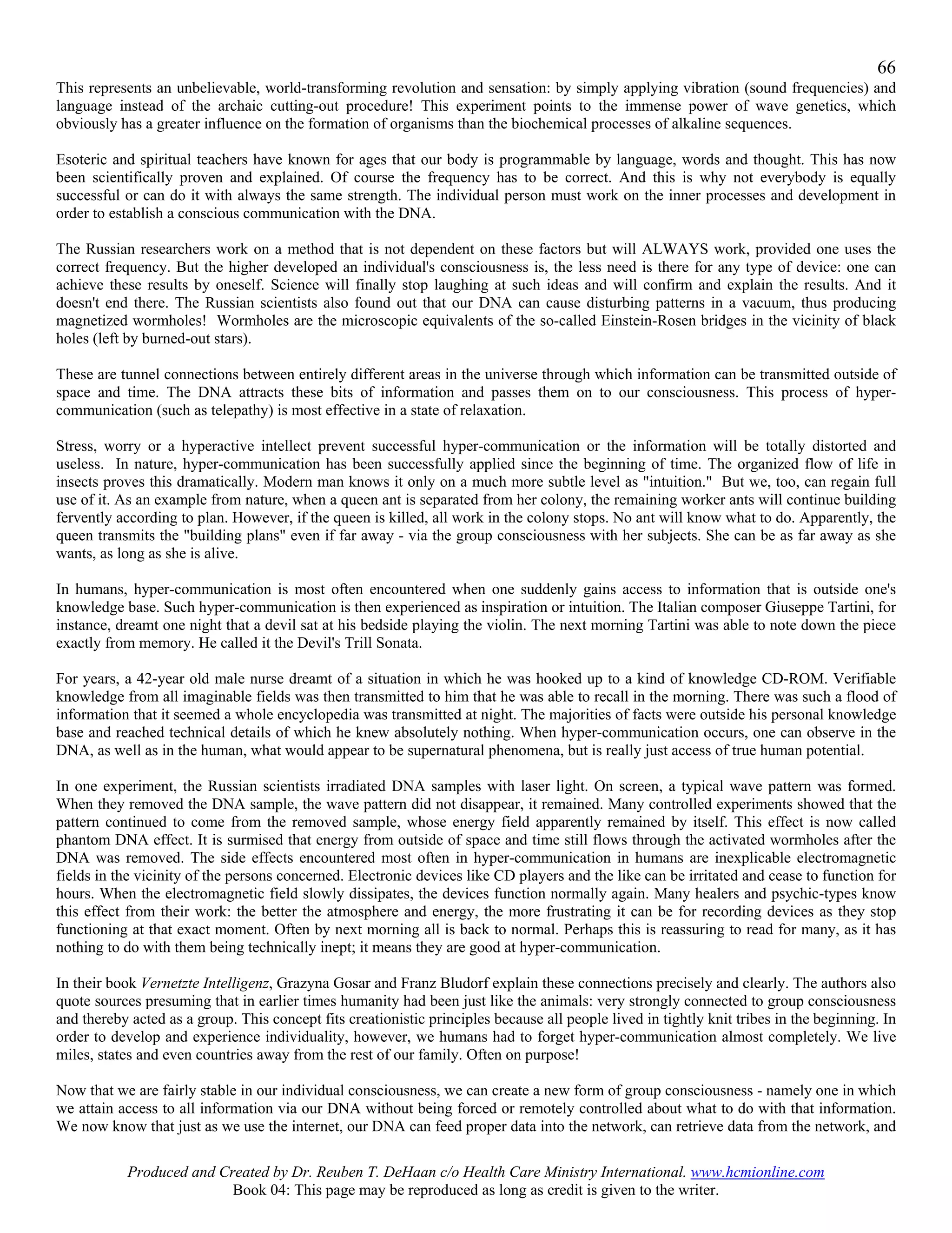 66
This represents an unbelievable, world-transforming revolution and sensation: by simply applying vibration (sound frequencies) and
language instead of the archaic cutting-out procedure! This experiment points to the immense power of wave genetics, which
obviously has a greater influence on the formation of organisms than the biochemical processes of alkaline sequences.

Esoteric and spiritual teachers have known for ages that our body is programmable by language, words and thought. This has now
been scientifically proven and explained. Of course the frequency has to be correct. And this is why not everybody is equally
successful or can do it with always the same strength. The individual person must work on the inner processes and development in
order to establish a conscious communication with the DNA.

The Russian researchers work on a method that is not dependent on these factors but will ALWAYS work, provided one uses the
correct frequency. But the higher developed an individual's consciousness is, the less need is there for any type of device: one can
achieve these results by oneself. Science will finally stop laughing at such ideas and will confirm and explain the results. And it
doesn't end there. The Russian scientists also found out that our DNA can cause disturbing patterns in a vacuum, thus producing
magnetized wormholes! Wormholes are the microscopic equivalents of the so-called Einstein-Rosen bridges in the vicinity of black
holes (left by burned-out stars).

These are tunnel connections between entirely different areas in the universe through which information can be transmitted outside of
space and time. The DNA attracts these bits of information and passes them on to our consciousness. This process of hyper-
communication (such as telepathy) is most effective in a state of relaxation.

Stress, worry or a hyperactive intellect prevent successful hyper-communication or the information will be totally distorted and
useless. In nature, hyper-communication has been successfully applied since the beginning of time. The organized flow of life in
insects proves this dramatically. Modern man knows it only on a much more subtle level as "intuition." But we, too, can regain full
use of it. As an example from nature, when a queen ant is separated from her colony, the remaining worker ants will continue building
fervently according to plan. However, if the queen is killed, all work in the colony stops. No ant will know what to do. Apparently, the
queen transmits the "building plans" even if far away - via the group consciousness with her subjects. She can be as far away as she
wants, as long as she is alive.

In humans, hyper-communication is most often encountered when one suddenly gains access to information that is outside one's
knowledge base. Such hyper-communication is then experienced as inspiration or intuition. The Italian composer Giuseppe Tartini, for
instance, dreamt one night that a devil sat at his bedside playing the violin. The next morning Tartini was able to note down the piece
exactly from memory. He called it the Devil's Trill Sonata.

For years, a 42-year old male nurse dreamt of a situation in which he was hooked up to a kind of knowledge CD-ROM. Verifiable
knowledge from all imaginable fields was then transmitted to him that he was able to recall in the morning. There was such a flood of
information that it seemed a whole encyclopedia was transmitted at night. The majorities of facts were outside his personal knowledge
base and reached technical details of which he knew absolutely nothing. When hyper-communication occurs, one can observe in the
DNA, as well as in the human, what would appear to be supernatural phenomena, but is really just access of true human potential.

In one experiment, the Russian scientists irradiated DNA samples with laser light. On screen, a typical wave pattern was formed.
When they removed the DNA sample, the wave pattern did not disappear, it remained. Many controlled experiments showed that the
pattern continued to come from the removed sample, whose energy field apparently remained by itself. This effect is now called
phantom DNA effect. It is surmised that energy from outside of space and time still flows through the activated wormholes after the
DNA was removed. The side effects encountered most often in hyper-communication in humans are inexplicable electromagnetic
fields in the vicinity of the persons concerned. Electronic devices like CD players and the like can be irritated and cease to function for
hours. When the electromagnetic field slowly dissipates, the devices function normally again. Many healers and psychic-types know
this effect from their work: the better the atmosphere and energy, the more frustrating it can be for recording devices as they stop
functioning at that exact moment. Often by next morning all is back to normal. Perhaps this is reassuring to read for many, as it has
nothing to do with them being technically inept; it means they are good at hyper-communication.

In their book Vernetzte Intelligenz, Grazyna Gosar and Franz Bludorf explain these connections precisely and clearly. The authors also
quote sources presuming that in earlier times humanity had been just like the animals: very strongly connected to group consciousness
and thereby acted as a group. This concept fits creationistic principles because all people lived in tightly knit tribes in the beginning. In
order to develop and experience individuality, however, we humans had to forget hyper-communication almost completely. We live
miles, states and even countries away from the rest of our family. Often on purpose!

Now that we are fairly stable in our individual consciousness, we can create a new form of group consciousness - namely one in which
we attain access to all information via our DNA without being forced or remotely controlled about what to do with that information.
We now know that just as we use the internet, our DNA can feed proper data into the network, can retrieve data from the network, and

           Produced and Created by Dr. Reuben T. DeHaan c/o Health Care Ministry International. www.hcmionline.com
                          Book 04: This page may be reproduced as long as credit is given to the writer.
 