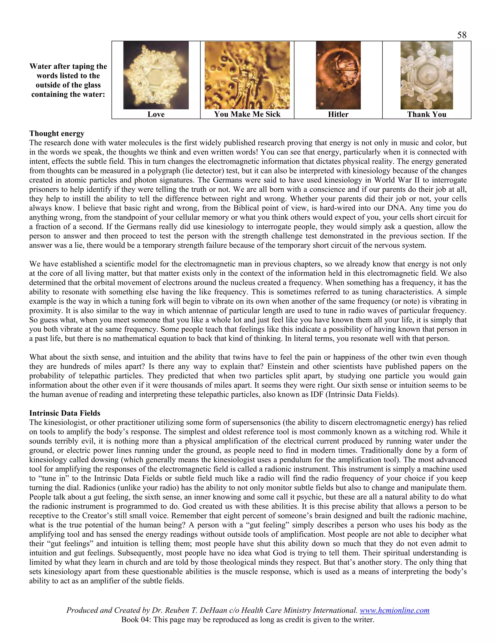 58


Water after taping the
 words listed to the
 outside of the glass
containing the water:

                                     Love                 You Make Me Sick                    Hitler                    Thank You

Thought energy
The research done with water molecules is the first widely published research proving that energy is not only in music and color, but
in the words we speak, the thoughts we think and even written words! You can see that energy, particularly when it is connected with
intent, effects the subtle field. This in turn changes the electromagnetic information that dictates physical reality. The energy generated
from thoughts can be measured in a polygraph (lie detector) test, but it can also be interpreted with kinesiology because of the changes
created in atomic particles and photon signatures. The Germans were said to have used kinesiology in World War II to interrogate
prisoners to help identify if they were telling the truth or not. We are all born with a conscience and if our parents do their job at all,
they help to instill the ability to tell the difference between right and wrong. Whether your parents did their job or not, your cells
always know. I believe that basic right and wrong, from the Biblical point of view, is hard-wired into our DNA. Any time you do
anything wrong, from the standpoint of your cellular memory or what you think others would expect of you, your cells short circuit for
a fraction of a second. If the Germans really did use kinesiology to interrogate people, they would simply ask a question, allow the
person to answer and then proceed to test the person with the strength challenge test demonstrated in the previous section. If the
answer was a lie, there would be a temporary strength failure because of the temporary short circuit of the nervous system.

We have established a scientific model for the electromagnetic man in previous chapters, so we already know that energy is not only
at the core of all living matter, but that matter exists only in the context of the information held in this electromagnetic field. We also
determined that the orbital movement of electrons around the nucleus created a frequency. When something has a frequency, it has the
ability to resonate with something else having the like frequency. This is sometimes referred to as tuning characteristics. A simple
example is the way in which a tuning fork will begin to vibrate on its own when another of the same frequency (or note) is vibrating in
proximity. It is also similar to the way in which antennae of particular length are used to tune in radio waves of particular frequency.
So guess what, when you meet someone that you like a whole lot and just feel like you have known them all your life, it is simply that
you both vibrate at the same frequency. Some people teach that feelings like this indicate a possibility of having known that person in
a past life, but there is no mathematical equation to back that kind of thinking. In literal terms, you resonate well with that person.

What about the sixth sense, and intuition and the ability that twins have to feel the pain or happiness of the other twin even though
they are hundreds of miles apart? Is there any way to explain that? Einstein and other scientists have published papers on the
probability of telepathic particles. They predicted that when two particles split apart, by studying one particle you would gain
information about the other even if it were thousands of miles apart. It seems they were right. Our sixth sense or intuition seems to be
the human avenue of reading and interpreting these telepathic particles, also known as IDF (Intrinsic Data Fields).

Intrinsic Data Fields
The kinesiologist, or other practitioner utilizing some form of supersensonics (the ability to discern electromagnetic energy) has relied
on tools to amplify the body’s response. The simplest and oldest reference tool is most commonly known as a witching rod. While it
sounds terribly evil, it is nothing more than a physical amplification of the electrical current produced by running water under the
ground, or electric power lines running under the ground, as people need to find in modern times. Traditionally done by a form of
kinesiology called dowsing (which generally means the kinesiologist uses a pendulum for the amplification tool). The most advanced
tool for amplifying the responses of the electromagnetic field is called a radionic instrument. This instrument is simply a machine used
to “tune in” to the Intrinsic Data Fields or subtle field much like a radio will find the radio frequency of your choice if you keep
turning the dial. Radionics (unlike your radio) has the ability to not only monitor subtle fields but also to change and manipulate them.
People talk about a gut feeling, the sixth sense, an inner knowing and some call it psychic, but these are all a natural ability to do what
the radionic instrument is programmed to do. God created us with these abilities. It is this precise ability that allows a person to be
receptive to the Creator’s still small voice. Remember that eight percent of someone’s brain designed and built the radionic machine,
what is the true potential of the human being? A person with a “gut feeling” simply describes a person who uses his body as the
amplifying tool and has sensed the energy readings without outside tools of amplification. Most people are not able to decipher what
their “gut feelings” and intuition is telling them; most people have shut this ability down so much that they do not even admit to
intuition and gut feelings. Subsequently, most people have no idea what God is trying to tell them. Their spiritual understanding is
limited by what they learn in church and are told by those theological minds they respect. But that’s another story. The only thing that
sets kinesiology apart from these questionable abilities is the muscle response, which is used as a means of interpreting the body’s
ability to act as an amplifier of the subtle fields.


           Produced and Created by Dr. Reuben T. DeHaan c/o Health Care Ministry International. www.hcmionline.com
                          Book 04: This page may be reproduced as long as credit is given to the writer.
 